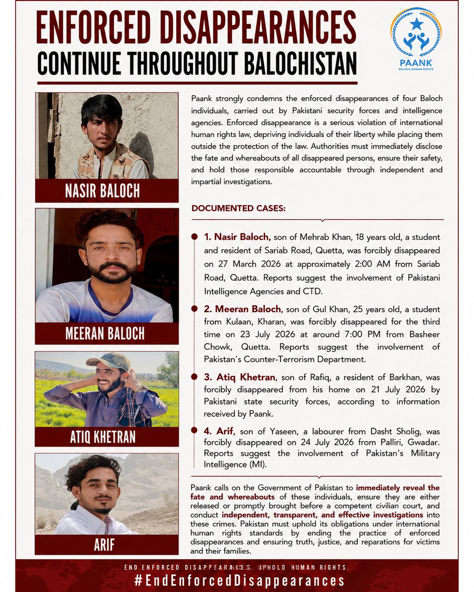 paank_bnm's tweet photo. Paank strongly condemns the enforced disappearances of four Baloch individuals, carried out by Pakistani security forces and intelligence agencies. Enforced disappearance is a serious violation of international human rights law, depriving individuals of their liberty while placing them outside the protection of the law. Authorities must immediately disclose the fate and whereabouts of all disappeared persons, ensure their safety, and hold those responsible accountable through independent and impartial investigations.

Documented Cases:

1. Nasir Baloch, son of Mehrab Khan, 18 years old, a student and resident of Sariab Road, Quetta, was forcibly disappeared on 27 March 2026 at approximately 2:00 AM from Sariab Road, Quetta. Reports suggest the involvement of Pakistani Intelligence Agencies and CTD.

2. Meeran Baloch, son of Gul Khan, 25 years old, a student from Kulaan, Kharan, was forcibly disappeared for the third time on 23 July 2026 at around 7:00 PM from Basheer Chowk, Quetta. Reports suggest the involvement of Pakistan's Counter-Terrorism Department.

3. Atiq Khetran, son of Rafiq, a resident of Barkhan, was forcibly disappeared from his home on 21 July 2026 by Pakistani state security forces, according to information received by Paank.

4. Arif, son of Yaseen, a labourer from Dasht Sholig, was forcibly disappeared on 24 July 2026 from Palliri, Gwadar. Reports suggest the involvement of Pakistan's Military Intelligence (MI).

Paank calls on the Government of Pakistan to immediately reveal the fate and whereabouts of these individuals, ensure they are either released or promptly brought before a competent civilian court, and conduct independent, transparent, and effective investigations into these crimes. Pakistan must uphold its obligations under international human rights standards by ending the practice of enforced disappearances and ensuring truth, justice, and reparations for victims and their families.