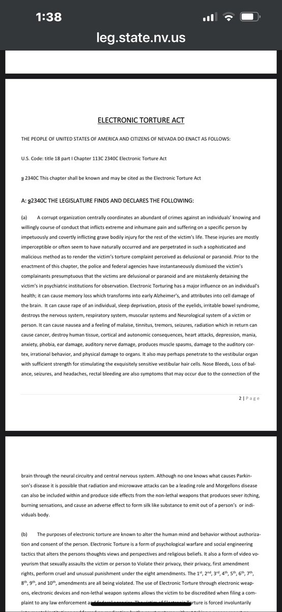 doge_riz's tweet photo. https://t.co/aPGxasqLWF

Summary of Nevada Legislative Document 27234: “Electronic Torture Act”
This is a proposed bill (submitted to a Nevada legislative interim committee) titled the Electronic Torture Act. It seeks to add a new chapter to U.S. Code (modeled as 18 U.S.C. § 2340C) and establish state-level protections against what it describes as organized electronic torture, non-lethal weapons, and related covert harms. 
Key Findings & Declarations (Legislative Intent)
The proposal asserts that a “corrupt organization” centrally coordinates sophisticated, covert attacks using electronic devices, radio frequencies (RF), directed energy, waves, pulses, beams, and non-lethal weapons. These cause:
•  Extreme physical/psychological suffering (sleep deprivation, pain, involuntary movements, organ damage, neurological issues, heart problems, tinnitus, etc.).
•  Invisible or “naturally appearing” injuries that lead to victims being dismissed as delusional or institutionalized.
•  Broader harms: mind/behavior alteration, privacy violations (video voyeurism, surveillance), constitutional rights abuses (1st–10th Amendments), family disruption, financial ruin, job loss, and potential death or suicide. 
It links symptoms to technologies like 5G, drones, AI/BCI (brain-computer interfaces), scalar waves, holograms, RFID, and more. It also references related conditions (e.g., Parkinson’s, Morgellons) and tactics like organized stalking, defamation, and extra-judicial punishment. 
Definitions
•  Electronic Torture: Knowing use of electronic/non-lethal weapons to inflict pain, control, or harm without consent.
•  Organized Stalking: Coordinated multi-person surveillance and harassment.
•  Broad definitions for electronic weapons, harassment, and supporting tech (RF, sonic, etc.). 
Proposed Measures
•  Criminalization: Makes electronic torture a specific offense with detailed prohibited acts (surveillance, device implantation/tracking, hacking, through-wall imaging, remote body/mind influence, etc.).
•  Special Task Force: To investigate, enforce, and address these issues.
•  Other Provisions: Retroactive application (pre-2022 acts), repeal/alteration of conflicting laws, lists of state/federal crime violations, and supporting evidence (articles, patents, videos, audio, frequency charts, studies). 
Supporting Materials
The document is extensive (40+ pages) and includes:
•  Patents, scientific studies, and graphs on harmful frequencies/EMF effects.
•  Articles, videos, and audio evidence references (e.g., contact for subliminal acoustic evidence).
•  Lists of technologies and alleged violations.