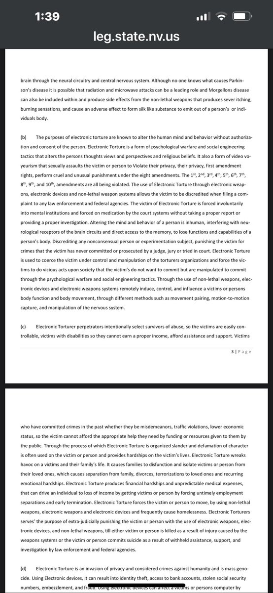 doge_riz's tweet photo. https://t.co/aPGxasqLWF

Summary of Nevada Legislative Document 27234: “Electronic Torture Act”
This is a proposed bill (submitted to a Nevada legislative interim committee) titled the Electronic Torture Act. It seeks to add a new chapter to U.S. Code (modeled as 18 U.S.C. § 2340C) and establish state-level protections against what it describes as organized electronic torture, non-lethal weapons, and related covert harms. 
Key Findings & Declarations (Legislative Intent)
The proposal asserts that a “corrupt organization” centrally coordinates sophisticated, covert attacks using electronic devices, radio frequencies (RF), directed energy, waves, pulses, beams, and non-lethal weapons. These cause:
•  Extreme physical/psychological suffering (sleep deprivation, pain, involuntary movements, organ damage, neurological issues, heart problems, tinnitus, etc.).
•  Invisible or “naturally appearing” injuries that lead to victims being dismissed as delusional or institutionalized.
•  Broader harms: mind/behavior alteration, privacy violations (video voyeurism, surveillance), constitutional rights abuses (1st–10th Amendments), family disruption, financial ruin, job loss, and potential death or suicide. 
It links symptoms to technologies like 5G, drones, AI/BCI (brain-computer interfaces), scalar waves, holograms, RFID, and more. It also references related conditions (e.g., Parkinson’s, Morgellons) and tactics like organized stalking, defamation, and extra-judicial punishment. 
Definitions
•  Electronic Torture: Knowing use of electronic/non-lethal weapons to inflict pain, control, or harm without consent.
•  Organized Stalking: Coordinated multi-person surveillance and harassment.
•  Broad definitions for electronic weapons, harassment, and supporting tech (RF, sonic, etc.). 
Proposed Measures
•  Criminalization: Makes electronic torture a specific offense with detailed prohibited acts (surveillance, device implantation/tracking, hacking, through-wall imaging, remote body/mind influence, etc.).
•  Special Task Force: To investigate, enforce, and address these issues.
•  Other Provisions: Retroactive application (pre-2022 acts), repeal/alteration of conflicting laws, lists of state/federal crime violations, and supporting evidence (articles, patents, videos, audio, frequency charts, studies). 
Supporting Materials
The document is extensive (40+ pages) and includes:
•  Patents, scientific studies, and graphs on harmful frequencies/EMF effects.
•  Articles, videos, and audio evidence references (e.g., contact for subliminal acoustic evidence).
•  Lists of technologies and alleged violations.