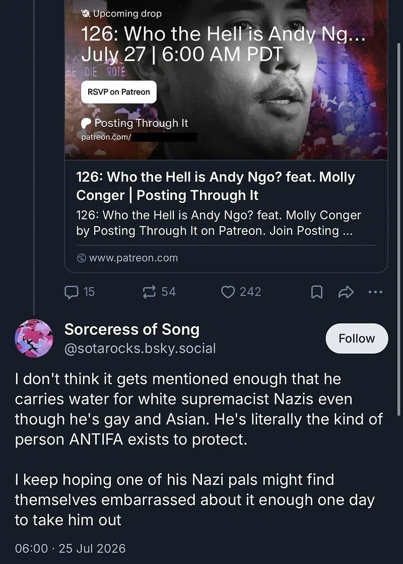 MrAndyNgo's tweet photo. Jared Holt, a disgraced pro-Antifa writer at @Open_Measures, announced a podcast episode about me revealing the “definitive biography” of my life and career.

His Antifa supporters responded by expressing hope that a neo-Nazi will m—rder me.

The work will be poorly researched and inaccurate, like his other misleading content. How do I already know? For example, in Holt’s announcement on Bluesky, he claims an “insane time” was spent researching details — like how old I am. He claimed he discovered I’m 40. He’s wrong. https://t.co/eruxyD5BQB