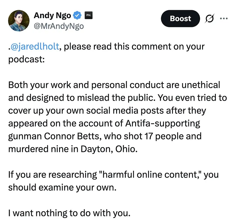 MrAndyNgo's tweet photo. Jared Holt, a disgraced pro-Antifa writer at @Open_Measures, announced a podcast episode about me revealing the “definitive biography” of my life and career.

His Antifa supporters responded by expressing hope that a neo-Nazi will m—rder me.

The work will be poorly researched and inaccurate, like his other misleading content. How do I already know? For example, in Holt’s announcement on Bluesky, he claims an “insane time” was spent researching details — like how old I am. He claimed he discovered I’m 40. He’s wrong. https://t.co/eruxyD5BQB