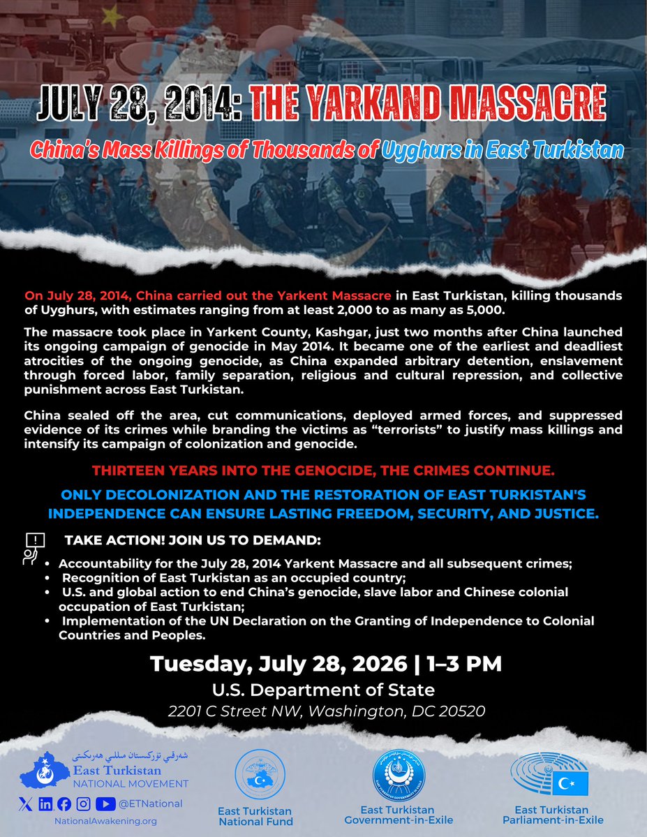 ETNational's tweet photo. 📢 Join us on July 28 as we commemorate the victims of the Yarkand Massacre and demand justice for East Turkistan.

On July 28, 2014, China carried out the Yarkent Massacre in East Turkistan, killing thousands of Uyghurs, with estimates ranging from at least 2,000 to as many as 5,000. The massacre took place just two months after China launched its ongoing campaign of genocide in May 2014, becoming one of its earliest and deadliest atrocities.

Thirteen years into the genocide, the crimes continue.

ONLY DECOLONIZATION AND THE RESTORATION OF EAST TURKISTAN'S INDEPENDENCE CAN ENSURE LASTING FREEDOM, SECURITY, AND JUSTICE.

📣 Take Action and Demand:
1⃣ Accountability for the July 28, 2014 Yarkent Massacre and all subsequent crimes;
2⃣ Recognition of East Turkistan as an occupied country;
3⃣ U.S. and global action to end China's genocide, slave labor, and Chinese colonial occupation of East Turkistan;
4⃣ Implementation of the @UN Declaration on the Granting of Independence to Colonial Countries and Peoples.

🗓️ Tuesday, July 28, 2026 | 1–3 PM 
📍 @StateDept
2201 C Street NW, Washington, DC 20520
