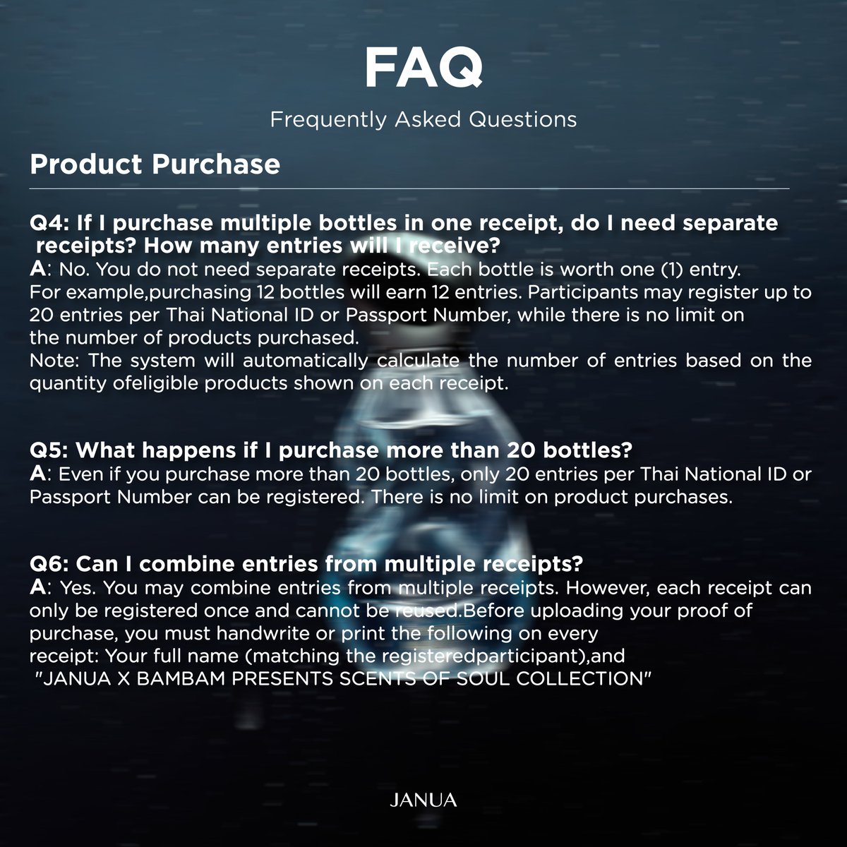 hellojanua's tweet photo. Frequently Asked Questions (FAQ)

📌Activity Registration

👉Q1: How and when can I register for the activity?
A: Registration is available through the JANUA website at https://t.co/7bwxqyweYa. Registration opens on July 27, 2026, at 12:00 PM (ICT) and closes on September 30, 2026, at 11:59 PM (ICT)

👉Q2: Can foreign customers participate in the activity?
A: Yes. Foreign customers are welcome to participate by purchasing eligible products and registering via the JANUA website at https://t.co/7bwxqyweYa. Please use your Passport Number instead of a Thai National ID number when registering.

👉Q3: How will the 500 winners be selected?
A: All 500 winners will be selected through a random prize draw conducted under the supervision of the Department of Provincial Administration (DOPA) in accordance with Prize Draw License No. 1641/2569.

📌Product Purchase

👉Q4: If I purchase multiple bottles in one receipt, do I need separate receipts? How many entries will I receive?
A: No. You do not need separate receipts. Each bottle is worth one (1) entry. For example, purchasing 12 bottles will earn 12 entries. Participants may register up to 20 entries per Thai National ID or Passport Number, while there is no limit on the number of products purchased.
Note: The system will automatically calculate the number of entries based on the quantity of eligible products shown on each receipt.

👉Q5: What happens if I purchase more than 20 bottles?
A: Even if you purchase more than 20 bottles, only 20 entries per Thai National ID or Passport Number can be registered. There is no limit on product purchases.

👉Q6: Can I combine entries from multiple receipts?
A: Yes. You may combine entries from multiple receipts. However, each receipt can only be registered once and cannot be reused.
Before uploading your proof of purchase, you must handwrite or print the following on every receipt:
Your full name (matching the registered participant), and
"JANUA X BAMBAM PRESENTS SCENTS OF SOUL COLLECTION"

👉Q7: Can I purchase different fragrances together?
A: Yes. You may mix and match any of the six fragrances in the SCENTS OF SOUL COLLECTION. Separate orders are not required. Each eligible perfume bottle earns one (1) entry.

👉Q8: Not all fragrances are available yet. Can I purchase additional bottles later?
A: Yes. You may make additional purchases at any time during the campaign period. However, registration is limited to 20 entries per Thai National ID or Passport Number, while product purchases remain unlimited.

👉Q9: Does the 20-entry limit include both Phase 1 and Phase 2?
A: Yes. Entries earned during Phase 1 and Phase 2 are combined. Each participant may register a maximum of 20 entries throughout the entire campaign. You are not required to complete all purchases during Phase 1.

👉Q10: Is there a physical store where I can try the fragrances?
A: Yes. The fragrances are available for testing at all EVEANDBOY stores nationwide.

👉Q11: Is international shipping available?
A: Yes. International shipping is available only for orders placed through https://t.co/7bwxqyweYa. International orders will be accepted starting July 27, 2026, at 12:00 PM (ICT)

#JANUAXBAMBAM
#JANUASCENTSOFSOUL