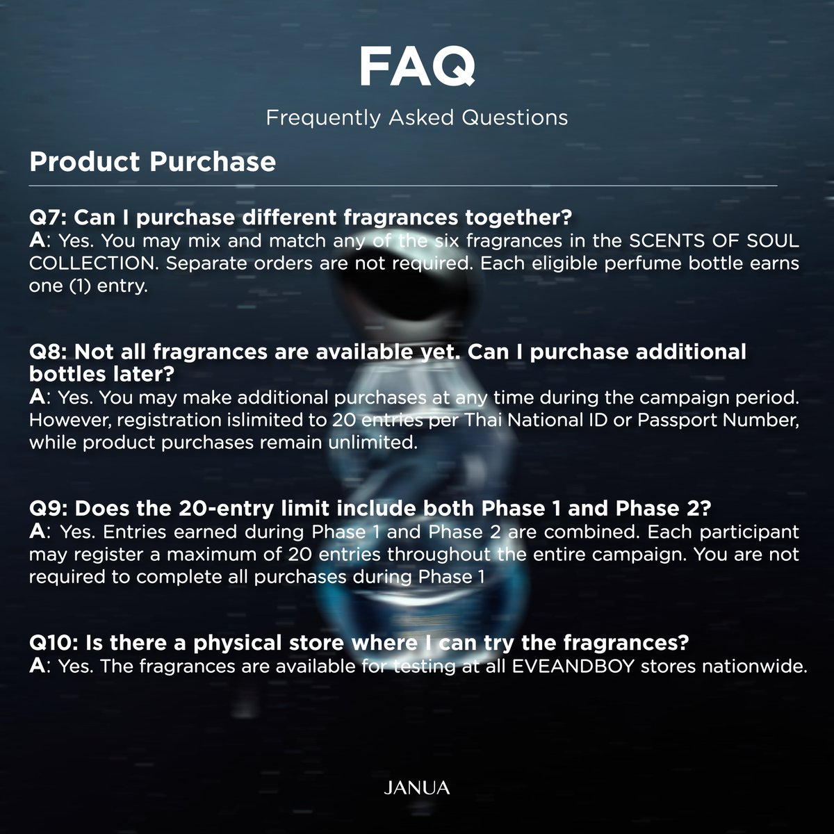 hellojanua's tweet photo. Frequently Asked Questions (FAQ)

📌Activity Registration

👉Q1: How and when can I register for the activity?
A: Registration is available through the JANUA website at https://t.co/7bwxqyweYa. Registration opens on July 27, 2026, at 12:00 PM (ICT) and closes on September 30, 2026, at 11:59 PM (ICT)

👉Q2: Can foreign customers participate in the activity?
A: Yes. Foreign customers are welcome to participate by purchasing eligible products and registering via the JANUA website at https://t.co/7bwxqyweYa. Please use your Passport Number instead of a Thai National ID number when registering.

👉Q3: How will the 500 winners be selected?
A: All 500 winners will be selected through a random prize draw conducted under the supervision of the Department of Provincial Administration (DOPA) in accordance with Prize Draw License No. 1641/2569.

📌Product Purchase

👉Q4: If I purchase multiple bottles in one receipt, do I need separate receipts? How many entries will I receive?
A: No. You do not need separate receipts. Each bottle is worth one (1) entry. For example, purchasing 12 bottles will earn 12 entries. Participants may register up to 20 entries per Thai National ID or Passport Number, while there is no limit on the number of products purchased.
Note: The system will automatically calculate the number of entries based on the quantity of eligible products shown on each receipt.

👉Q5: What happens if I purchase more than 20 bottles?
A: Even if you purchase more than 20 bottles, only 20 entries per Thai National ID or Passport Number can be registered. There is no limit on product purchases.

👉Q6: Can I combine entries from multiple receipts?
A: Yes. You may combine entries from multiple receipts. However, each receipt can only be registered once and cannot be reused.
Before uploading your proof of purchase, you must handwrite or print the following on every receipt:
Your full name (matching the registered participant), and
"JANUA X BAMBAM PRESENTS SCENTS OF SOUL COLLECTION"

👉Q7: Can I purchase different fragrances together?
A: Yes. You may mix and match any of the six fragrances in the SCENTS OF SOUL COLLECTION. Separate orders are not required. Each eligible perfume bottle earns one (1) entry.

👉Q8: Not all fragrances are available yet. Can I purchase additional bottles later?
A: Yes. You may make additional purchases at any time during the campaign period. However, registration is limited to 20 entries per Thai National ID or Passport Number, while product purchases remain unlimited.

👉Q9: Does the 20-entry limit include both Phase 1 and Phase 2?
A: Yes. Entries earned during Phase 1 and Phase 2 are combined. Each participant may register a maximum of 20 entries throughout the entire campaign. You are not required to complete all purchases during Phase 1.

👉Q10: Is there a physical store where I can try the fragrances?
A: Yes. The fragrances are available for testing at all EVEANDBOY stores nationwide.

👉Q11: Is international shipping available?
A: Yes. International shipping is available only for orders placed through https://t.co/7bwxqyweYa. International orders will be accepted starting July 27, 2026, at 12:00 PM (ICT)

#JANUAXBAMBAM
#JANUASCENTSOFSOUL