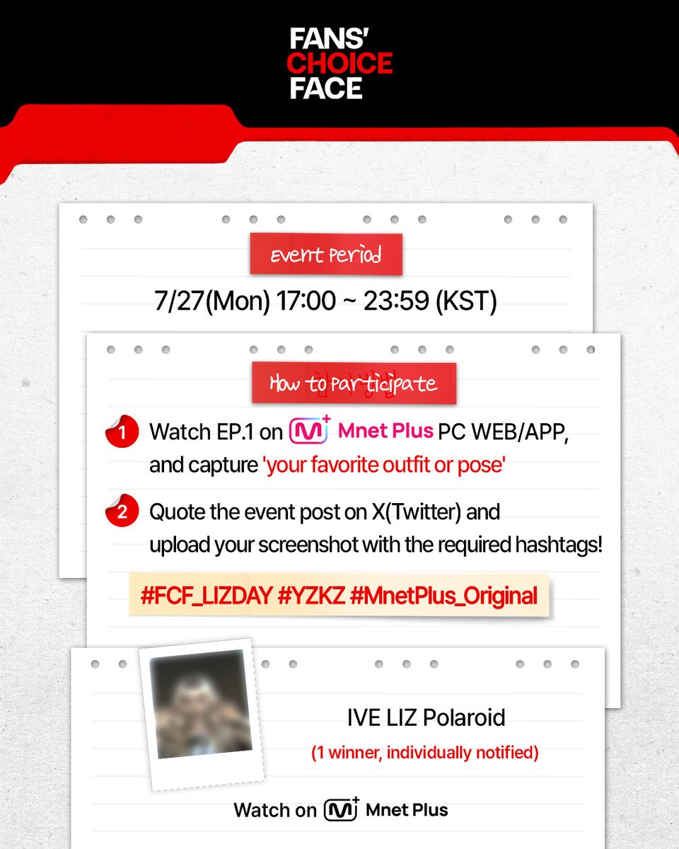 mnetplus_og's tweet photo. [#FANSCHOICEFACE] EP.1 Viewing Verification Event #MnetPlus_Original

Watch <FANS’ CHOICE FACE> EP.01 today at 5PM 
and share your favorite outfit or pose to receive IVE LIZ Polaroid!

📌Event Period : 7/27(Mon) 17:00 ~ 23:59 (KST)

📌How to Participate
①  Watch EP.1 on Mnet Plus PC WEB/APP and capture 'your favorite outfit or pose of IVE LIZ'
②  Quote the event post on X(Twitter) @ mnetplus_og and upload your screenshot with the required hashtags!
⚡Hashtags : #FCF_LIZDAY #YZKZ #MnetPlus_Original

🎁Reward : IVE LIZ Polaroid (1 winner, individually notified)

📌Notice
- The event details may be changed without prior notice.
- Only public accounts are eligible to participate in the event and winners will be notified individually.
- Personal information may be requested for prize delivery upon winning and failure to confirm information within the designated period may result in prize cancellation.
- Open only to Korean Nationals aged 14 and above, Foreign Nationals aged 16 and above based on national ID or passport.

The concept you chose comes to life✨
Watch on 𝗠𝗻𝗲𝘁 𝗣𝗹𝘂𝘀 👉 https://t.co/gF64xS2rJZ 

〈FANS’ CHOICE FACE〉
📍 7/27(Mon), 7/28(Tue) 5PM(KST) 𝗠𝗻𝗲𝘁 𝗣𝗹𝘂𝘀 Release
📍 Watch on 𝗠𝗻𝗲𝘁 𝗣𝗹𝘂𝘀
📺 7/30(Thu) 7:50PM(KST) 𝗠𝗻𝗲𝘁 On Air

==
[#팬초페] 1회 시청 인증 이벤트 #MnetPlus_Original

오늘 오후 5시 <FANS’ CHOICE FACE> 1회에서 
가장 좋았던 착장 또는 포즈 공유하고 리즈 폴라로이드 받자!

📌이벤트 기간 : 7/27(월) 17:00 ~ 23:59 (KST)

📌참여 방법
①  Mnet Plus PC WEB/APP에서 1회 시청하고 '가장 좋았던 착장 또는 포즈’ 캡쳐!
②  X(트위터) 이벤트 게시글 인용으로 필수 해시태그와 함께 인증샷 업로드!
⚡해시태그 : #FCF_LIZDAY #YZKZ #MnetPlus_Original

🎁리워드 : 아이브 리즈 폴라로이드 (1명 추첨, 당첨자 개별 안내)

📌유의사항
- 이벤트는 사전 고지 없이 변경될 수 있습니다.
- 공개 계정에 한하여 참여 가능하며 당첨 안내는 당첨자에 한하여 개별 안내 예정입니다.
- 당첨 시 경품 발송을 위한 개인정보를 요구할 수 있으며 기한 내 정보가 확인되지 않으면 당첨이 취소될 수 있습니다.
- 주민등록증 or 여권 기준 내국인 만 14세 이상, 외국인 만 16세 이상만 참여 가능합니다.

내가 투표한 화보 시안이 현실로✨
오직 𝗠𝗻𝗲𝘁 𝗣𝗹𝘂𝘀에서 👉 https://t.co/gF64xS2rJZ 

〈FANS' CHOICE FACE〉
📍 7/27(월), 7/28(화) 오후 5시 𝗠𝗻𝗲𝘁 𝗣𝗹𝘂𝘀 공개
📍 Watch on 𝗠𝗻𝗲𝘁 𝗣𝗹𝘂𝘀
📺 7/30(목) 저녁 7시 50분 𝗠𝗻𝗲𝘁 방송

#리즈 #LIZ #아이브 #IVE
#YZKZ #연지곤지 #MnetPlus_Original #엠넷플러스오리지널 #MnetPlus #엠넷플러스 #Mnet #엠넷 @IVEstarship