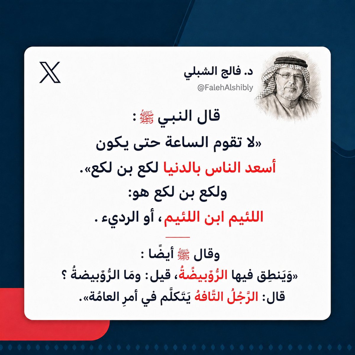 falih_448's tweet photo. قال النبي ﷺ :
«لا تقوم الساعة حتى يكون أسعد الناس بالدنيا لكع بن لكع». 
ولكع بن لكع هو: اللئيم ابن اللئيم، أو الرديء .
وقال ﷺ أيضًا :
«ﻭﻳﻨﻄﻖ ﻓﻴﻬﺎ اﻟﺮﻭﻳﺒﻀﺔ، ﻗﻴﻞ: ﻭﻣﺎ اﻟﺮﻭﻳﺒﻀﺔ ؟ ﻗﺎﻝ: اﻟﺮﺟﻞ اﻟﺘﺎﻓﻪ ﻳﺘﻜﻠﻢ ﻓﻲ ﺃﻣﺮ اﻟﻌﺎﻣﺔ». https://t.co/lGdaAjBDTY