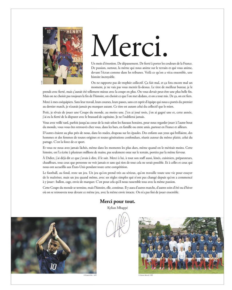 SVargasOK's tweet photo. 🇫🇷 La carta de Kylian Mbappé, a modo de reflexión del Mundial de Francia:

"GRACIAS. Un mes de emoción. De superar límites. De orgullo por llevar los colores de Francia. De pasión, sobre todo, la misma que nos impulsa en el campo y que los impulsa a ustedes, frente a la pantalla como en las gradas.

Eso es lo que vivimos juntos, una historia increíble. No trajimos un trofeo de equipo. Duele y seguirá doliendo durante un tiempo, no les voy a mentir sobre eso.

El título de máximo goleador, lo acepto con orgullo, pero habría sido mucho mejor con la copa encima. Quizá nos debíamos un final más bonito, pero no siempre elegimos el final de la historia, elegimos lo que ponemos en ella, y lo pusimos todo.

De eso, estamos orgullosos. Gracias a mis compañeros. Sin su trabajo, sus carreras, sus pases, sin ese espíritu de equipo que nos llevó del primer al último partido, nunca habría podido marcar tanto. 

Este título pertenece al equipo tanto como a mí. De niño, soñaba con jugar en un Mundial, al menos uno. He jugado en tres, he ganado uno, y este año, tuve el orgullo de competir en él con la banda de capitán. Nunca lo olvidaré. 

Ustedes que se quedaron despiertos hasta tarde, a veces hasta la mitad de la noche dependiendo de las zonas horarias, para vernos jugar al otro lado del mundo, se reunieron en casa, en bares, con familia o amigos, por toda Francia y más allá.

Otros estuvieron allí mismo con nosotros, en los estadios, con banderas sobre los hombros. Niños con ojos brillantes, hombres y mujeres de todos los orígenes y todas las generaciones juntos, unidos alrededor del mismo placer, el de compartir. Ese es el poder de este deporte.

Y nunca nos fallaron, ni en los momentos más duros, ni siquiera cuando lo merecíamos menos. Esta historia, la escribimos con millones de manos, no solo once en el campo, impulsados por el mismo fervor.

A Didier, ya le he dicho lo que tenía que decir, lo sabe. Gracias a él, a todo su equipo también, fisios, cocineros, entrenadores, conductores, todos aquellos a los que nadie ve nunca y sin los cuales nada de esto sería posible. Y a quienes nos acogieron en Estados Unidos durante toda esta competición.

El fútbol, en el fondo, sigue siendo un juego. Un juego que tomamos muy en serio, que trabajamos toda la vida para intentar dominar, pero sigue siendo un juego, con sus reglas simples que no han cambiado desde que empezamos a jugarlo: balón, gol, deseo de marcar. Por eso nos une a todos con la misma pasión.

Este Mundial llegó a su fin, pero la historia continúa. Habrá otros partidos, otras noches de verano o invierno en las que nos reuniremos de nuevo frente a este mismo juego, con el mismo deseo intacto. No hemos terminado de jugar juntos. Gracias por todo. Kylian Mbappé".