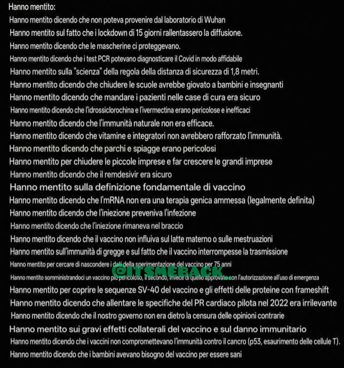 itsmeback_'s tweet photo. HANNO MENTITO SU TUTTO!

Hanno mentito:

Hanno mentito dicendo che non poteva provenire dal laboratorio di Wuhan

Hanno mentito sul fatto che i lockdown di 15 giorni rallentassero la diffusione.

Hanno mentito dicendo che le mascherine ci proteggevano.

Hanno mentito dicendo che i test PCR potevano diagnosticare il Covid in modo affidabile

Hanno mentito sulla "scienza" della regola della distanza di sicurezza di 1,8 metri.

Hanno mentito dicendo che chiudere le scuole avrebbe giovato a bambini e insegnanti

Hanno mentito dicendo che mandare i pazienti nelle case di cura era sicuro

Hanno mentito dicendo che l'idrossiclorochina e l'ivermectina erano pericolose e inefficaci

Hanno mentito dicendo che l'immunità naturale non era efficace.

Hanno mentito dicendo che vitamine e integratori non avrebbero rafforzato l'immunità.

Hanno mentito dicendo che parchi e spiagge erano pericolosi

Hanno mentito per chiudere le piccole imprese e far crescere le grandi imprese

Hanno mentito dicendo che il remdesivir era sicuro

Hanno mentito sulla definizione fondamentale di vaccino

Hanno mentito dicendo che l'mRNA non era una terapia genica ammessa (legalmente definita)

Hanno mentito dicendo che l'iniezione preveniva l'infezione

Hanno mentito dicendo che l'iniezione rimaneva nel braccio

Hanno mentito dicendo che il vaccino non influiva sul latte materno o sulle mestruazioni

Hanno mentito sull'immunità di gregge e sul fatto che il vaccino interrompesse la trasmissione

Hanno mentito per cercare di nascondere i dati della sperimentazione del vaccino per 75 anni

Hanno mentito somministrandoci un vaccino più pericoloso, il secondo, invece di quello approvato con l'autorizzazione all'uso di emergenza

Hanno mentito per coprire le sequenze SV-40 del vaccino e gli effetti delle proteine con frameshift

Hanno mentito dicendo che allentare le specifiche del PR cardiaco pilota nel 2022 era irrilevante

Hanno mentito dicendo che il nostro governo non era dietro la censura delle opinioni contrarie

Hanno mentito sui gravi effetti collaterali del vaccino e sul danno immunitario

Hanno mentito dicendo che i vaccini non compromettevano l'immunità contro il cancro (p53, esaurimento delle cellule T).

Hanno mentito dicendo che i bambini avevano bisogno del vaccino per essere sani