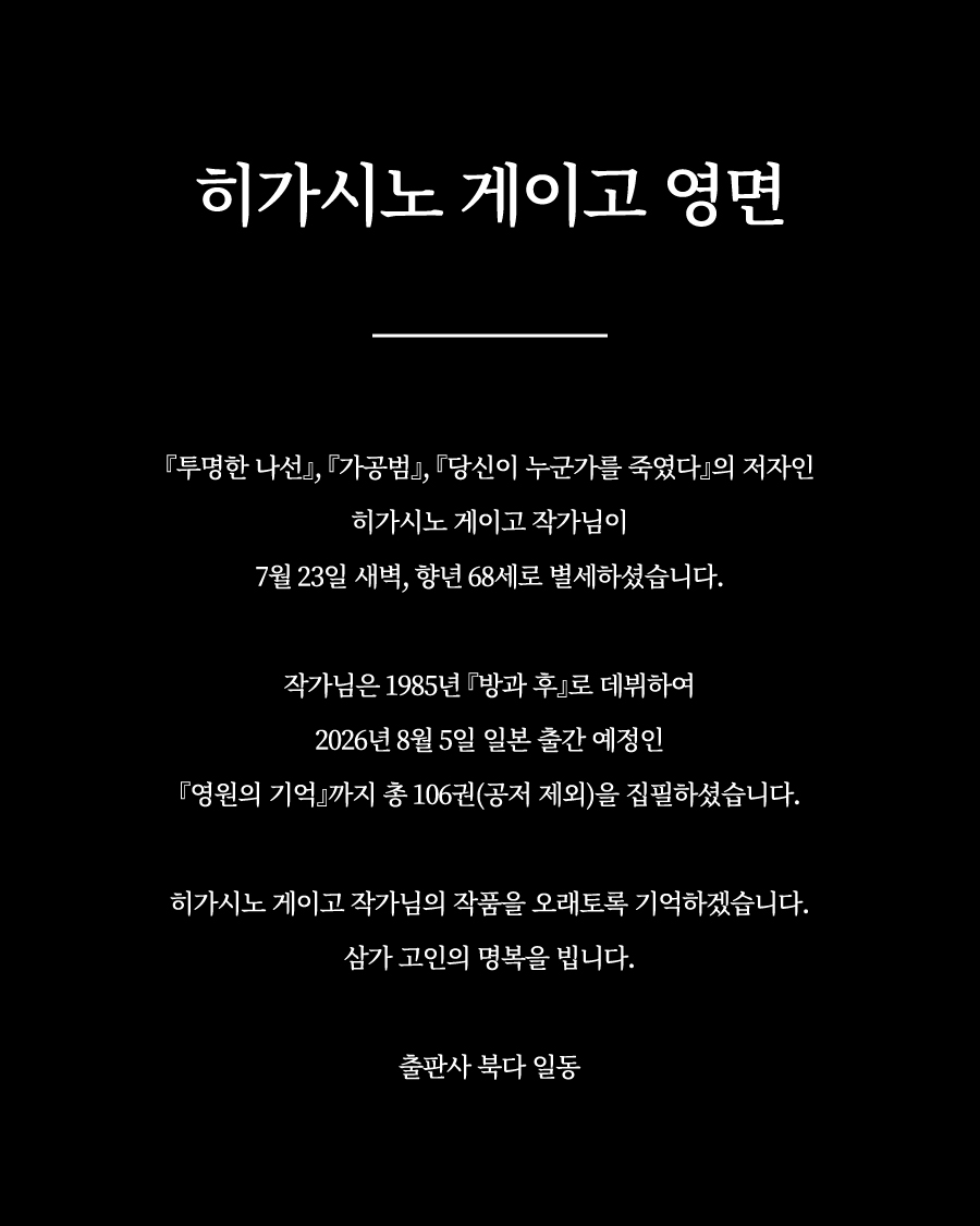 vook_da's tweet photo. 히가시노 게이고 영면

『투명한 나선』, 『가공범』, 『당신이 누군가를 죽였다』의 저자인 히가시노 게이고 작가님이 7월 23일 새벽, 향년 68세로 별세하셨습니다.

작가님은 1985년 『방과 후』로 데뷔하여 2026년 8월 5일 일본 출간 예정인 『영원의 기억』까지 총 106권(공저 제외)을 집필하셨습니다.

히가시노 게이고 작가님의 작품을 오래토록 기억하겠습니다.

삼가 고인의 명복을 빕니다.

출판사 북다 일동