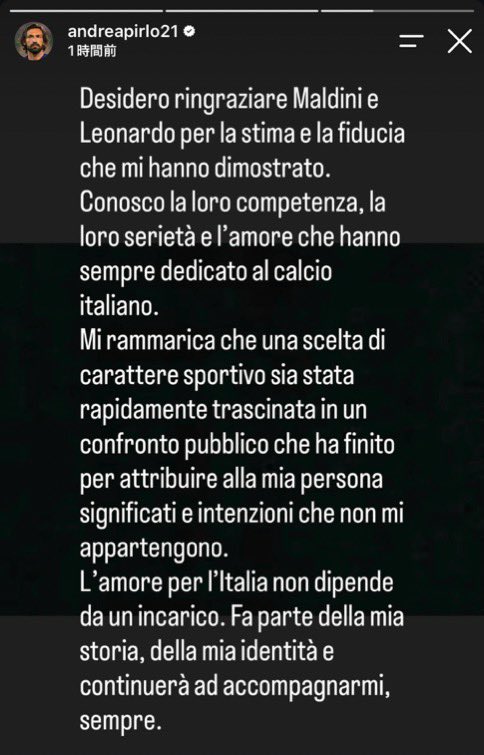 JUN_SHR's tweet photo. 🗣️ピルロのインスタ

「関係機関、イタリアサッカー連盟、そして関係するすべての方々への敬意から、これまで沈黙を守ってきました。しかし昨夜、私がイタリア代表監督の候補ではなくなったことを知り、いくつかの点について説明する必要があると考えました。

ここ数日、私の名前とイタリア代表監督に就任する可能性をめぐって繰り広げられた議論を、非常に残念な思いで見てきました。

私はこれまで、選手として、そして現在は監督として、働いてきた国の法律と、自ら署名した契約を全面的に尊重しながら活動してきました。

最近の論争の対象となっている仕事上の協力関係は、アラブ首長国連邦でのキャリアの一環として生まれたものであり、あくまでも商業的・スポーツ的な性質のものです。この協力関係に政治的な意味を持たせることは、私が一度も表明したことがなく、私自身のものでもない思想や信念を、私に帰属させることを意味します。

私に評価と信頼を示してくれたマルディーニとレオナルドに感謝したいと思います。

私は、彼らの能力、真摯な姿勢、そして彼らが常にイタリアサッカーに注いできた愛情をよく知っています。

本来はスポーツ上の判断であるはずのものが、瞬く間に公の論争へと引きずり込まれ、最終的に私自身にはない意味や意図まで、私に結びつけられてしまったことを残念に思います。

イタリアへの愛は、何らかの役職に就くかどうかによって決まるものではありません。それは私の歩みとアイデンティティの一部であり、これからも常に私とともにあり続けます」