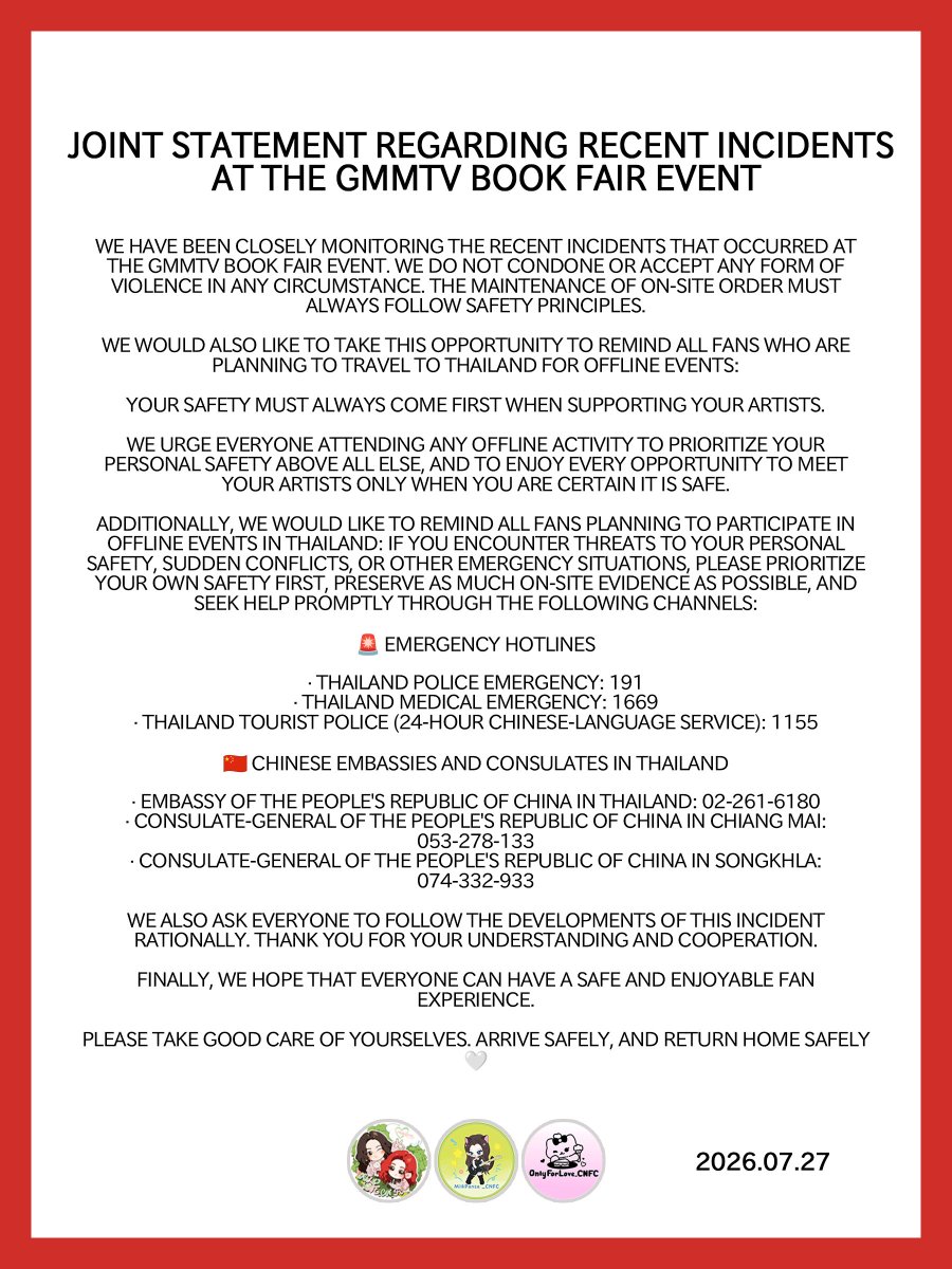 MilkLove_CN_FC's tweet photo. Joint Statement Regarding Recent Incidents at the GMMTV Book Fair Event

We have been closely monitoring the recent incidents that occurred at the GMMTV Book Fair event. We do not condone or accept any form of violence in any circumstance. The maintenance of on-site order must always follow safety principles.

We would also like to take this opportunity to remind all fans who are planning to travel to Thailand for offline events:

Your safety must always come first when supporting your artists.

We urge everyone attending any offline activity to prioritize your personal safety above all else, and to enjoy every opportunity to meet your artists only when you are certain it is safe.

Additionally, we would like to remind all fans planning to participate in offline events in Thailand: if you encounter threats to your personal safety, sudden conflicts, or other emergency situations, please prioritize your own safety first, preserve as much on-site evidence as possible, and seek help promptly through the following channels:

🚨 Emergency Hotlines

· Thailand Police Emergency: 191
· Thailand Medical Emergency: 1669
· Thailand Tourist Police (24-hour Chinese-language service): 1155

🇨🇳 Chinese Embassies and Consulates in Thailand

· Embassy of the People's Republic of China in Thailand: 02-261-6180
· Consulate-General of the People's Republic of China in Chiang Mai: 053-278-133
· Consulate-General of the People's Republic of China in Songkhla: 074-332-933

We also ask everyone to follow the developments of this incident rationally. Thank you for your understanding and cooperation.

Finally, we hope that everyone can have a safe and enjoyable fan experience.

Please take good care of yourselves. Arrive safely, and return home safely🤍