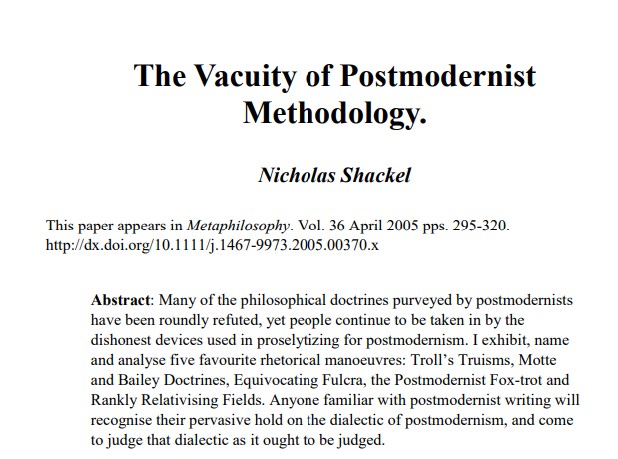 PsychRabble's tweet photo. 1/2
I met Nicholas Shackel at the UK Conference on creating a post-progressive social science. "Who," you ask, "is Nicholas Shackel"?  He is the UK philosopher who developed the idea of Motte & Bailey to "deconstruct" the silliness of postmodernist claims around things like truth and objectivity (claims wrapped in dense verbiage that create a superficial impression of depth & insight).  

1. The exposé of the silliness of Foucault's analysis of "truth" on pages 4-5 is a thing to behold.
2. In addition to Motte & Bailey, other gems include:
Troll's Truisms
Postmodern Fox Trot
Equivocating Fulcra
Rankly Relativising Fields.

From 2005!!!
 https://t.co/D6aZxahgs2