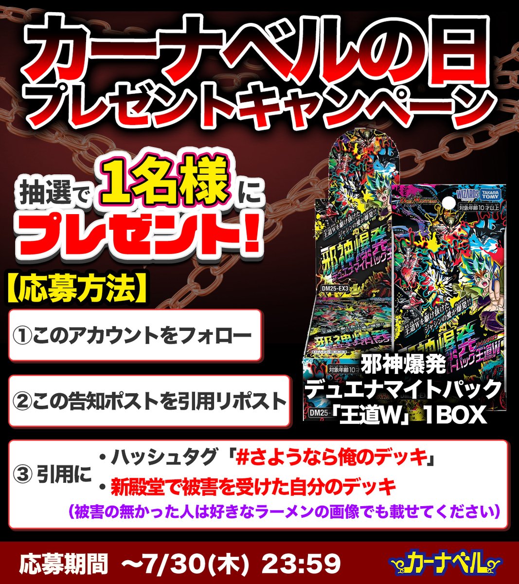 ka_nabell_dm's tweet photo. 【🎁殿堂×プレゼントキャンペーン🎁】
殿堂発表にデッキが破壊された人も多いはず…。
そんなあなたに参加して欲しい！！！
プレゼントキャンペーンを実施します！！！

【参加方法】
✅『殿堂に破壊されたあなたのデッキ』と『#さようなら俺のデッキ』をつけてこのツイートを引用ポスト！
✅このアカウントをフォロー！
上記2点で応募完了です！！！

【応募者の中から抽選で1名様に…】
『邪神爆発デュエナマイトパック「王道W」』を1BOXプレゼントします！

応募締め切りは「7/30 23:59」まで！
7/30に開催される「カーナベルの日」もお見逃しなく！！！！！