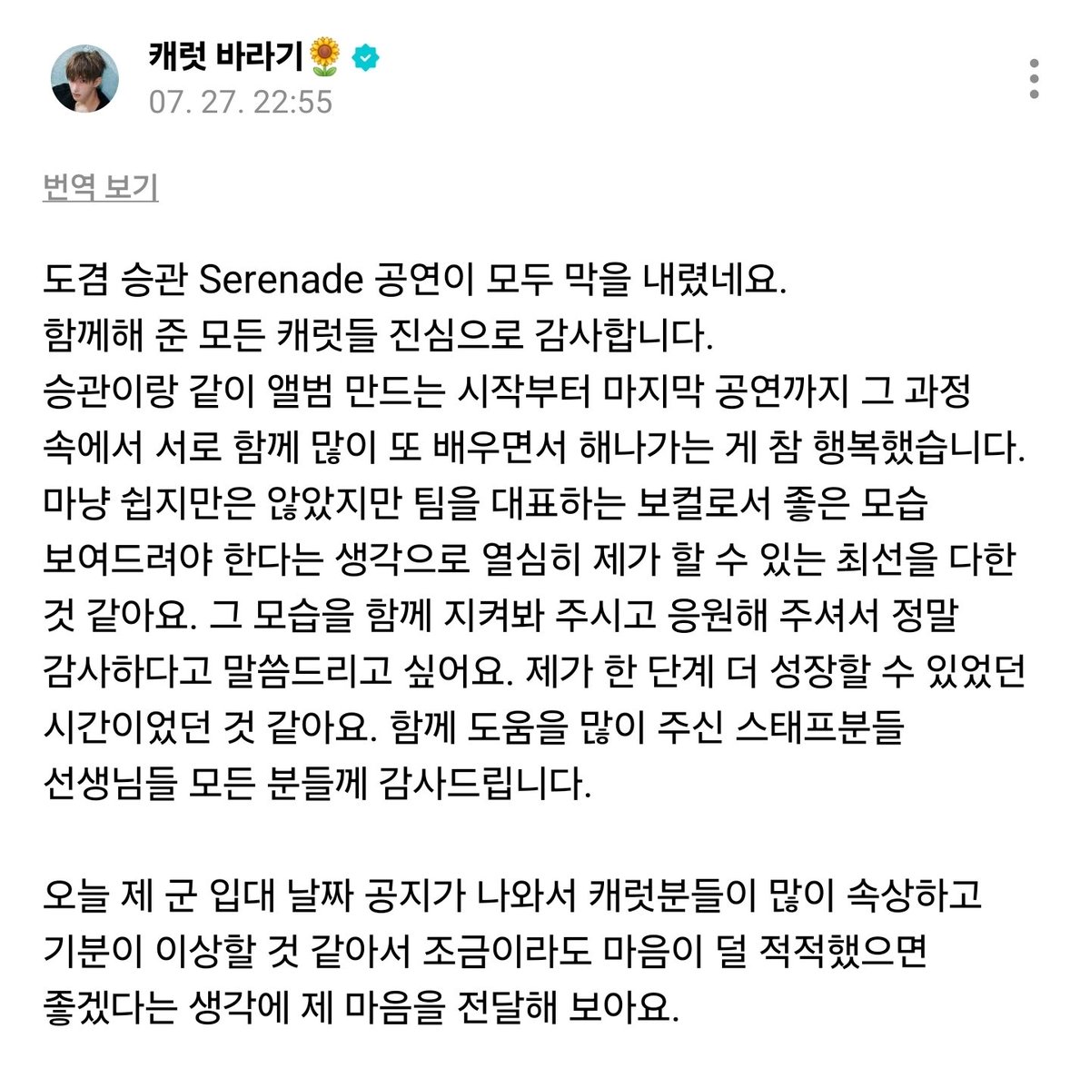A788_13's tweet photo. weverse

🍕 ドギョム スングァンのSerenade 公演が幕を閉じました。
共にしてくれたすべてのCARAT、本当にありがとうございます。スングァンと一緒にアルバムを作るスタートから最後の公演まで、その過程の中でお互い学びながらこなしていけて本当に幸せでした。
簡単なことばかりではなかったけど、チームを代表するボーカルとして、いい姿をお見せしないといけないという思いで僕ができる最善を尽くせたと思います。
その姿を一緒に見守ってくれて、応援してくれて、本当にありがとうと伝えたいです。さらにまた一段、成長できた時間だったと思います。一緒に手伝ってくれたスタッフの方々、先生方、全ての方々に感謝しています。

今日、僕の入隊日がお知らせされて、CARATが悲しく妙な気持ちになると思って、少しでも寂しく感じないように、僕の思いをお伝えしてみます。

本当にあと少しの入隊で、僕も心が落ち着かない時もあるけど、しっかり行ってきて、早くCARATに笑顔で会えるように、健康に行ってこないとという思いが強いです。その中でも、僕ができることを一生懸命こなしながら、さらにカッコよくなって帰ってきます。なので、心配だろうけど、心配しすぎないでね

CARATは、一生懸命活動している他のメンバー達のこともたくさん応援してあげて、それぞれの人生を一生懸命過ごしていたら、出会いの時間はすぐ帰ってくるはずです。本当に会いたくなると思うし、恋しくなると思う😭

もうすぐ行くわけじゃないからㅋㅋㅋㅋ はははは

ロットゥルいつも元気にご飯しっかり食べて、今日一日も幸せだったか、毎日自分自身にしっかり聞いてあげてね〜 残りの時間も大切に過ごさないとね☺️

今日一日もお疲れさま ぐっすり寝て気持ち良く起きてね！

ドアへ🩵🩷
#ドギョム
[07/27 22:55]