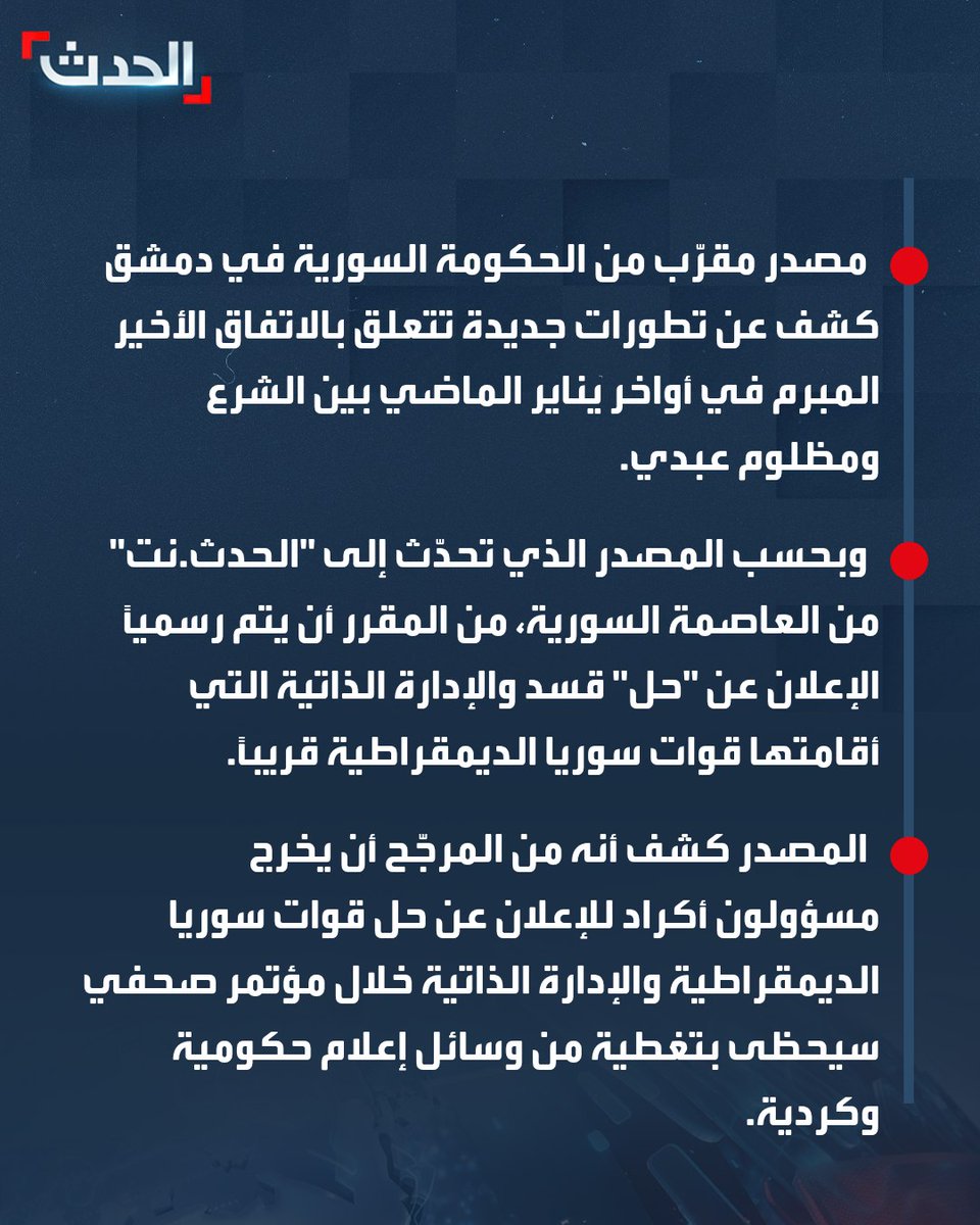 AlHadath's tweet photo. بعد تصريحات الشرع.. تجهيزات في دمشق للإعلان عن حل "قسد" والإدارة الذاتية قريباً.. وملف عودة المهجّرين الأكراد إلى مناطقهم يؤخر الإعلان الرسمي
========
⭕ مصدر مقرّب من الحكومة السورية في دمشق كشف عن تطورات جديدة تتعلق بالاتفاق الأخير المبرم في أواخر يناير الماضي بين الشرع ومظلوم عبدي.
⭕ وبحسب المصدر الذي تحدّث إلى "الحدث.نت" من العاصمة السورية، من المقرر أن يتم رسمياً الإعلان عن "حل" قسد والإدارة الذاتية التي أقامتها قوات سوريا الديمقراطية قريباً.
⭕ المصدر كشف أنه من المرجّح أن يخرج مسؤولون أكراد للإعلان عن حل قوات سوريا الديمقراطية والإدارة الذاتية خلال مؤتمر صحفي سيحظى بتغطية من وسائل إعلام حكومية وكردية.
⭕ الموعد الرسمي للمؤتمر الصحفي لم يُحدد بعد، لكن المصدر المقرّب من الحكومة أشار إلى أن ترتيبات هذا المؤتمر لم تنتهِ بعد، وأنه سيعقد في مطلع شهر أغسطس المقبل.
⭕ وتتعلق تحضيرات مؤتمر حل قسد والإدارة الذاتية بانتهاء تعيينات الإدارة في الحسكة وأريافها، حيث تم مؤخراً تعيين معظم مديري المناطق والنواحي فيها.
⭕ كما أن معالجة ملف إعادة سكان منطقتي تل أبيض ورأس العين/سري كانييه من المهجّرين الأكراد إلى مناطقهم ربما يؤخر الإعلان الرسمي عن حل قسد والإدارة الذاتية، وفق المصدر المقرّب من الحكومة.
⭕ "قسد" ومعها "الإدارة الذاتية" تشترطان عودة كل المهجّرين إلى مناطقهم قبيل الإعلان الرسمي عن حلّهما.
⭕ الرئيس السوري كان قد قال في تصريحات متلفزة قبل يومين إن الاتفاق مع الأكراد يسير ببطء، لكنه يعوّل عليه، على حد قوله.
#من_الحدث