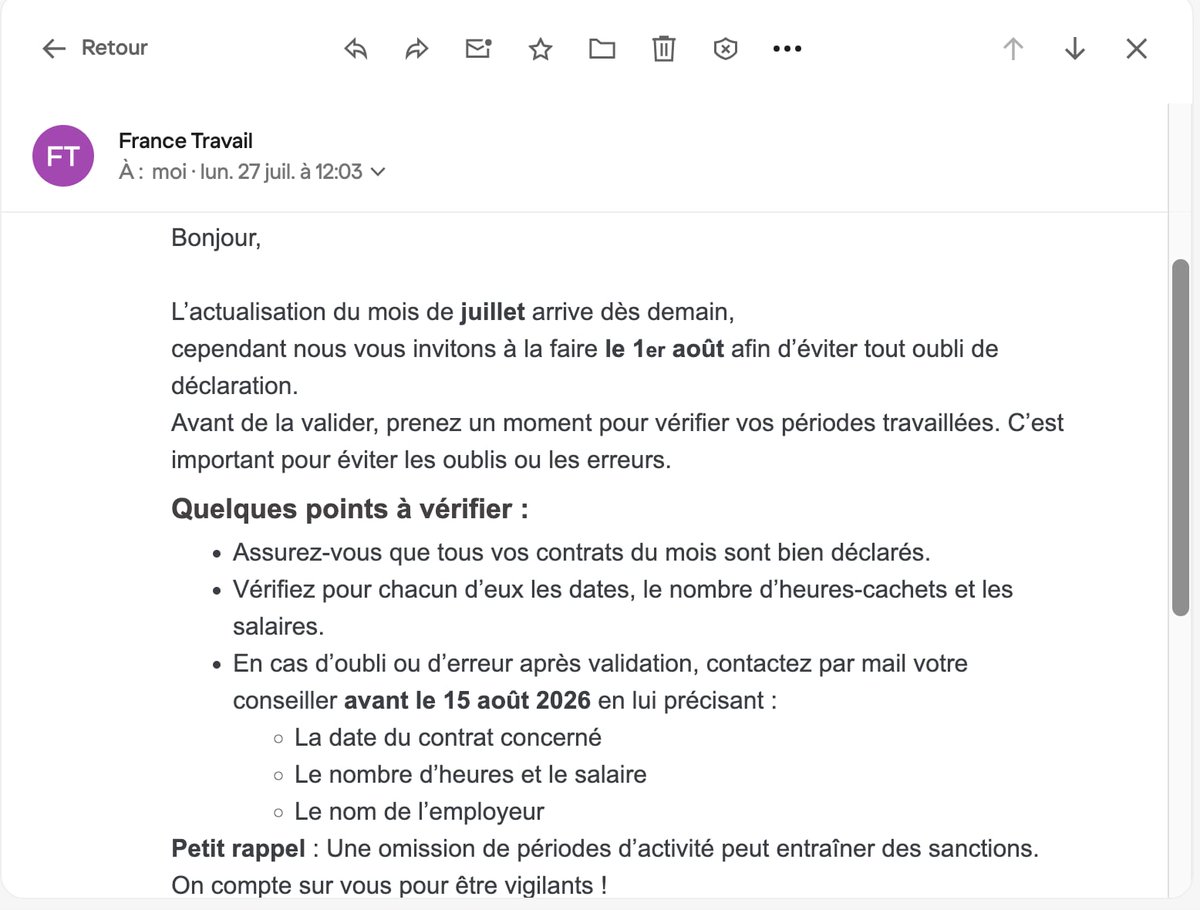 yanngaudin's tweet photo. Quand vous êtes inscrit·e à France Travail vous devez chaque mois déclarer votre activité du mois qui vient de s'écouler, c'est ce qu'on appelle l'actualisation mensuelle.

L'actualisation est ouverte dès le 28 du mois (le 26 ou 27 pour février). Par exemple demain mardi 28 juillet vous pourrez déclarer votre activité du mois de juillet et si vous êtes allocataire de France Travail, vous serez alors payé·e lundi prochain 3 août.

Evidemment, si vous déclarez votre activité dès le 28 il se peut qu'un contrat inattendu tombe le 29, le 30 ou le 31. Vous avez alors jusqu'à la fermeture de l'actualisation, le 15 du mois suivant, pour signaler à France Travail ce contrat qui s'est ajouté. Entre temps vous aurez eu un paiement et vous aurez donc peut-être un trop-perçu d'un petit montant.

Or un trop-perçu inférieur à 77 € ne peut pas être récupéré par France Travail (article R5426-24 du Code du travail).

C'est peut-être pour cette raison qu'un allocataire vient de recevoir le mail ci-dessous où France Travail "l'invite" à déclarer son activité qu'à partir du 1er août. Sauf que si l'allocataire attend le 1er août il sera donc payé plus tardivement, ce qui peut lui poser des problèmes de trésorerie si des prélèvements sont effectués en tout début de mois sur son compte bancaire, et puis l'actualisation dès le 28 est un droit donc France Travail n'a pas à "inviter", tout au plus ils peuvent "conseiller".

Par contre si vous oubliez un contrat dans votre déclaration et que vous ne le signalez pas à France Travail avant la clôture de la période d'actualisation, vous risquez une suppression d'1 mois d'indemnisation voire 2 mois si vous récidivez (article R5412-3-2 du Code du travail) et j'ai eu récemment des retours d'allocataires sanctionnés pour ce motif...