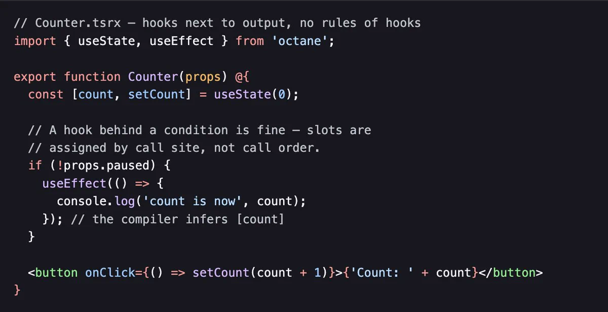// Counter.tsrx — hooks next to output, no rules of hooks
import { useState, useEffect } from 'octane';

export function Counter(props) @{
	const [count, setCount] = useState(0);

	// A hook behind a condition is fine — slots are
	// assigned by call site, not call order.
	if (!props.paused) {
		useEffect(() => {
			console.log('count is now', count);
		}); // the compiler infers [count]
	}

	<button onClick={() => setCount(count + 1)}>{'Count: ' + count}</button>
}