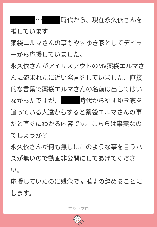 yasu00kamiki's tweet photo. ◆薬袋エルマさんに対する誤解や風説の流布について

このスクリーンショットのようなマシュマロやDMやリプライをエルマさんに対して送ってくる方がおります。この内容には「永久依さんがアイリスアウトのMVをエルマさんに盗まれたに近い発言をしていた」と記載がありましたので、永久依様に本件について確認したところ、そのような内容は「触れていない」「一切話題に挙げていない」とのご回答でした。

◆アイリスアウト歌みた動画（二次創作物）の制作経緯について

発注：永久依様（の前世）から歌みたを作りたいとのお話があり、やすゆきが動画師を紹介し、永久依様（の前世）が発注を行った
イラスト素材制作：やすゆき
映像制作：plry様
映像制作のチェック：やすゆき
支払い：やすゆき
権利：やすゆき、plry様

上記が制作体制となります。
そのため、エルマさんが映像を盗用した、または無断で使用したという内容は事実ではありません。せっかく作ったのにお蔵入りになるのは勿体ないため、音楽系のクリエイターであるエルマさんに使用していただきました。

この投稿は、薬袋エルマさんへの誤解を解消し、事実と異なる情報に基づく誹謗中傷や憶測の拡散を防ぐことを目的としております。関係者への攻撃や中傷は厳にお控えくださいますようお願いいたします。