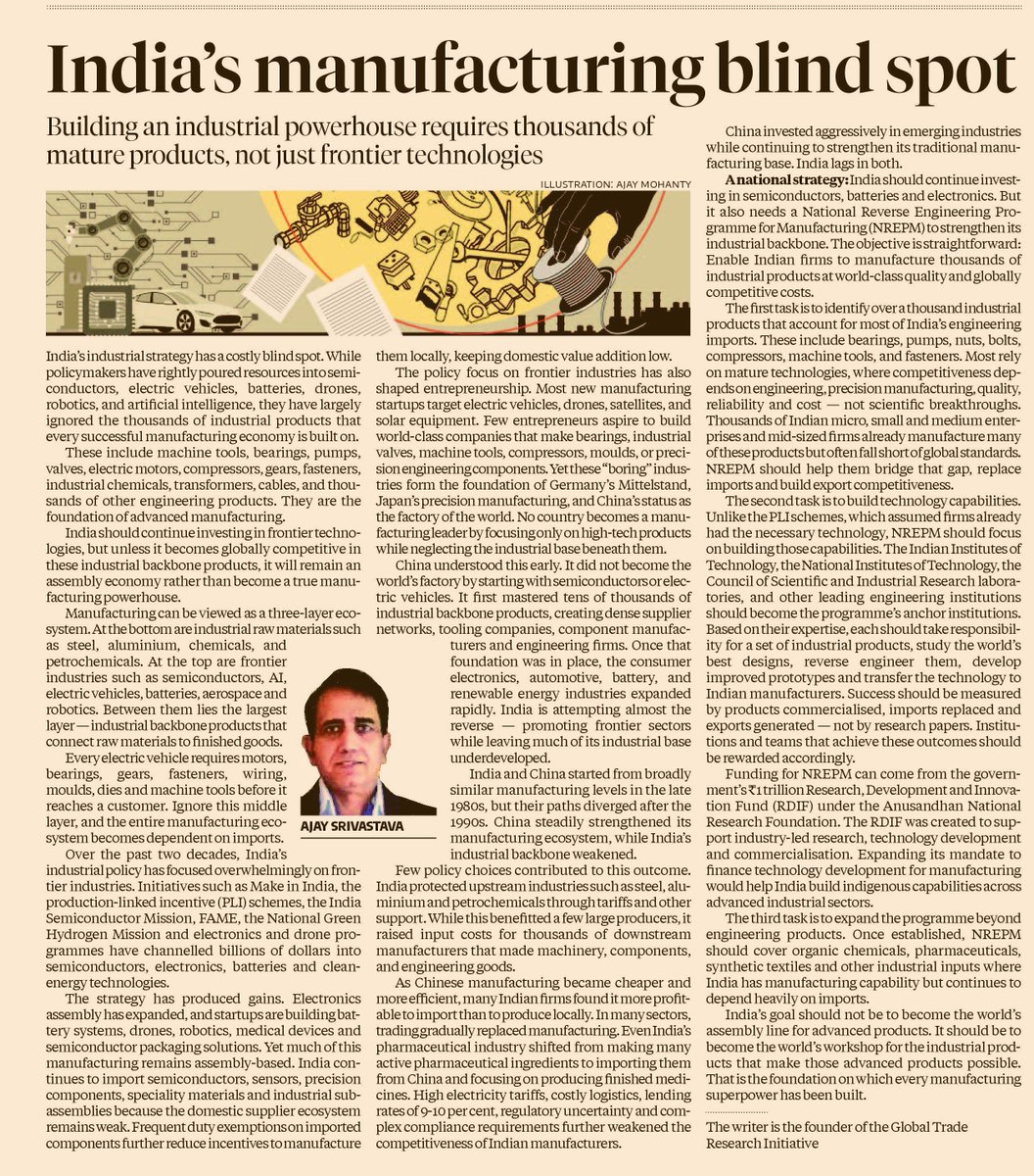 prasannavishy's tweet photo. Very good piece on India’s manufacturing challenge that avoids the usual whiny, vacuous “India doesn’t manufacture ” lament and advances a specific industrial-policy thesis (whether one agrees or not)

The author argues that India has increasingly concentrated policy firepower on the frontier layer (semiconductors, electronics, EVs, batteries, drones, robotics, clean energy). And there have been real gains: electronics assembly has surged and new capabilities are emerging in batteries, drones, robotics, medical devices and semiconductor packaging. But much of it still  remains assembly-led and import-dependent underneath.

The piece views manufacturing as three layers
Bottom - materials (steel, aluminium, chemicals, petrochemicals)
Middle - industrial backbone (motors, bearings, gears, pumps, compressors, machine tools, fasteners, moulds etc)
 Top - frontier products (semiconductors, EVs, batteries, aerospace, robotics)

The author's thesis that India is trying to build the top floor without having sufficiently deepened the middle one.

The author argues that China did not become the factory of the world merely by mastering frontier technologies. It built dense industrial ecosystems producing the thousands of unglamorous components and machines on which sophisticated manufacturing ultimately rests.

His prescription - build a national reverse-engineering programme to master these industrial backbone products, deepen supplier ecosystems and systematically replace imports with globally competitive Indian manufacturing.  via @bsindia