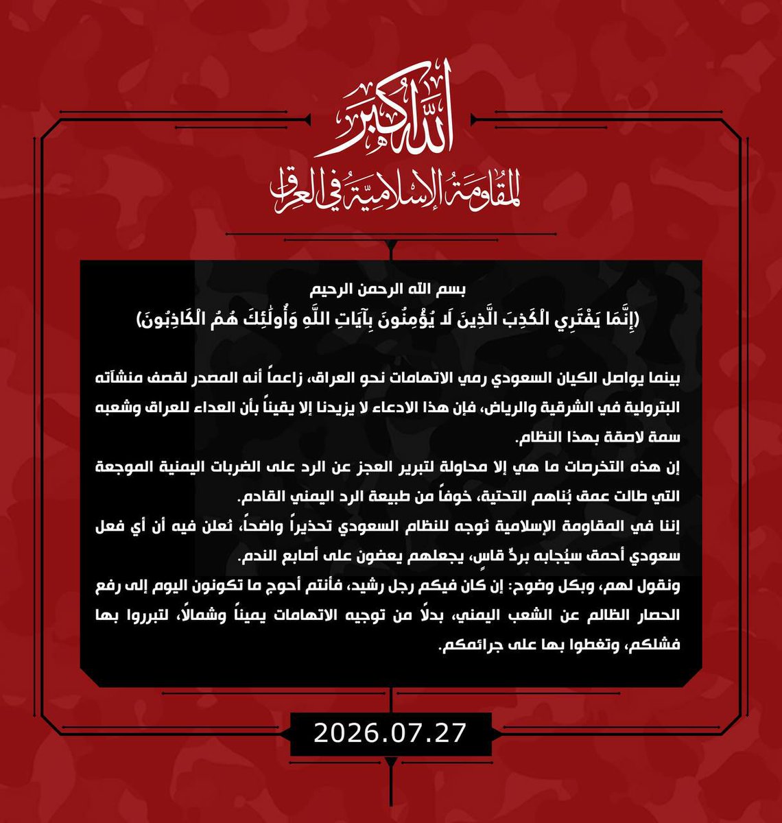 GEF_Yem's tweet photo. بسم الله الرحمن الرحيم 
(إِنَّمَا يَفْتَرِي الْكَذِبَ الَّذِينَ لَا يُؤْمِنُونَ بِآيَاتِ اللَّهِ ۖ وَأُولَٰئِكَ هُمُ الْكَاذِبُونَ)
بينما يواصل الكيان السعودي رمي الاتهامات نحو العراق، زاعماً أنه المصدر لقصف منشآته البترولية في الشرقية والرياض، فإن هذا الادعاء لا يزيدنا إلا يقيناً بأن العداء للعراق وشعبه سمة لاصقة بهذا النظام.
إن هذه التخرصات ما هي إلا محاولة لتبرير العجز عن الرد على الضربات اليمنية الموجعة التي طالت عمق بُناهم التحتية، خوفاً من طبيعة الرد اليمني القادم.
إننا في المقاومة الإسلامية نُوجه للنظام السعودي تحذيراً واضحاً، نُعلن فيه أن أي فعل سعودي أحمق سيُجابه بردٍّ قاسٍ، يجعلهم يعضون على أصابع الندم.
ونقول لهم، وبكل وضوح: إن كان فيكم رجل رشيد، فأنتم أحوج ما تكونون اليوم إلى رفع الحصار الظالم عن الشعب اليمني، بدلاً من توجيه الاتهامات يميناً وشمالاً، لتبرروا بها فشلكم، وتغطوا بها على جرائمكم.

المقاومة الإسلامية في العراق
27 تموز 2026