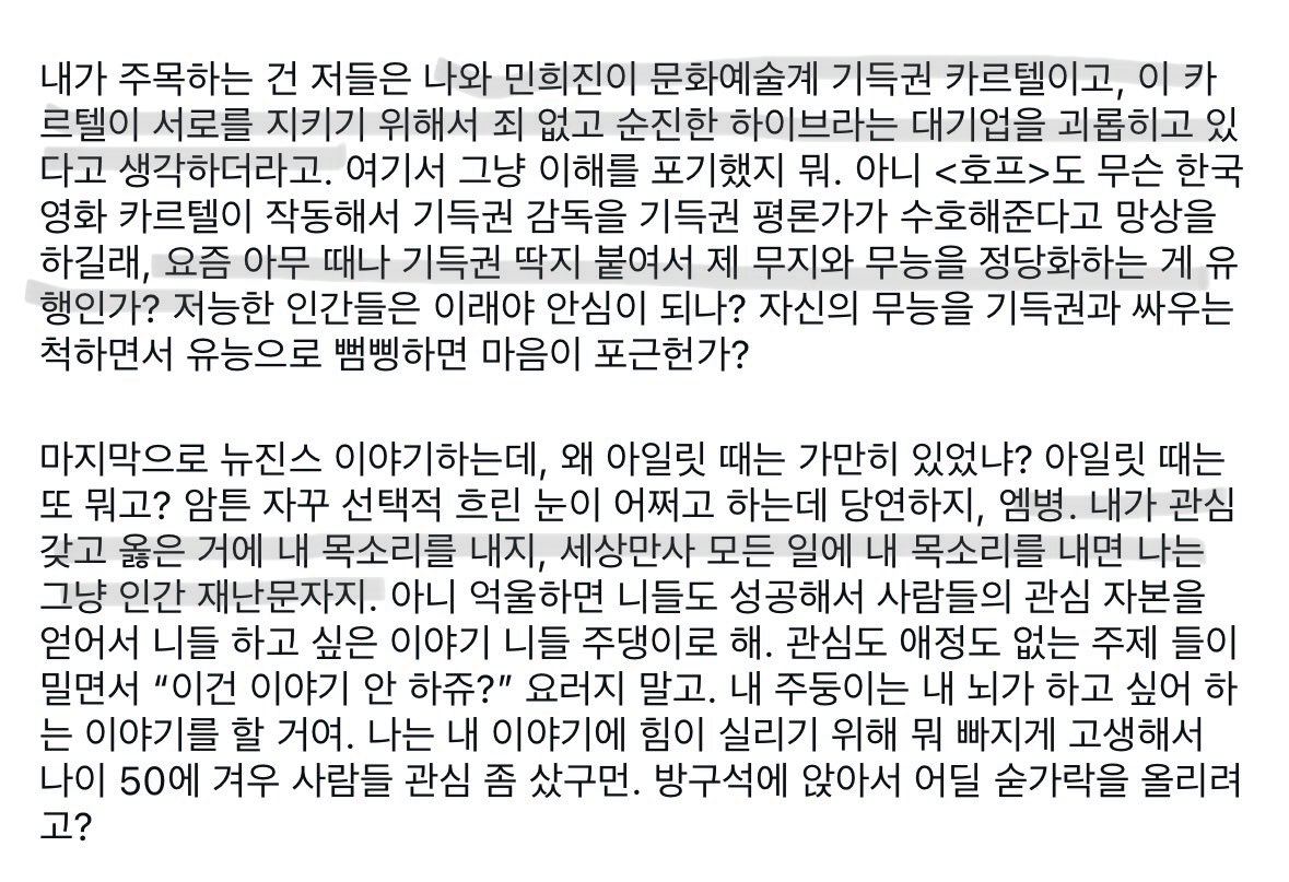 info_Neil_p's tweet photo. 말 너무 잘해서 탄산수 존나 마신 느낌
https://t.co/mixB7lqWcY

저들은 나와 민희진이 문화예술계 기득권 카르텔이고, 이 카르텔이 서로를 지키기 위해서 죄 없고 순진한 하이브라는 대기업을 괴롭히고 있다고 생각하더라고. 여기서 그냥 이해를 포기했지 뭐.
(..)
요즘 아무때나 기득권 딱지 붙여서 제 무지와 무능을 정당화하는 게 유행인가?
(..)
뉴진스 이야기하는데, 왜 ㅇㅇㄹ 때는 가만히 있었냐? ㅇㅇㄹ 때는 또 뭐고? 암튼 자꾸 선택적 흐린 눈이 어쩌고 하는데 당연하지, 엠병. 내가 관심 갖고 옳은 거에 내 목소리를 내지, 세상만사 모든 일에 내 목소리를 내면 나는 그냥 인간 재난문자지.