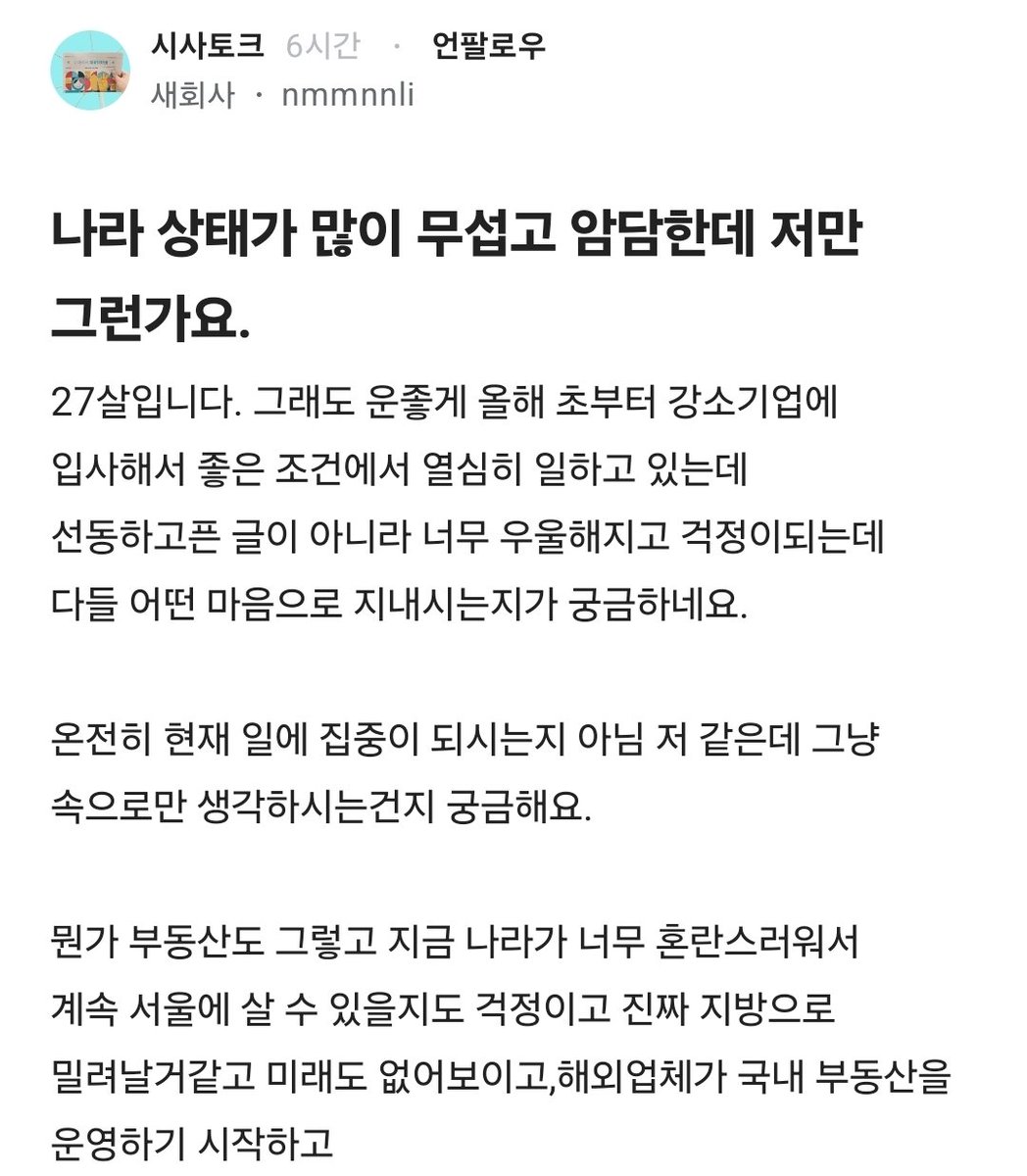 Truthmind2's tweet photo. 💥나라상태가 많이 무섭고 암담하다는 27살💥

27살입니다. 그래도 운좋게 올해 초부터
강소기업에 입사해서 좋은 조건에서
열심히 일하고 있는데 선동하고픈 글이
아니라 너무 우울해지고 걱정이되는데
다들 어떤 마음으로 지내시는지가 궁금하네요.

온전히 현재 일에 집중이 되시는지
아님 저 같은데 그냥
속으로만 생각하시는건지 궁금해요.

뭔가 부동산도 그렇고 지금 나라가
너무 혼란스러워서 계속 서울에 살 수
있을지도 걱정이고 진짜 지방으로 
밀려날거같고 미래도 없어보이고,
해외업체가 국내 부동산을 운영하기
시작하고 건보료는 또 올라가고 
세금은 점점 늘어날거고
군대도 통합한다며 어수선하며 
실탄은 곳곳에서 없어지고 병사들 
간부들 죽어나가도 신경 하나도 안쓰고

검찰은 폐지되면서 경찰에 견제세력이
사라지고 부정선거에 대한 증거는 줄줄
나오는데 뉴스는 미미하고 심지어 
누구하나 책임지지 않아요.

남녀갈라치기는 꾸준히 있고 서로 적개심만
커졌고..그래도 이건 개인적으로 조금
나아졌다 생각해요.

우리나라 국민들보다 타국민들이 더
 많아지는 지역이 생기고
자국민은 피를 토하며 좋은 대학을 
가냐마냐하는데도
특정 국가는 가볍게 들어가고 
청원이 이뤄진다 한들 국회에선 
무시하고 이게 맞는 세상인가요

저는 극우인가요..? 어디서 이렇게 
얘기하기도 힘들고 그냥 저와 같은 20대 
그리고 3040세대들 께서도
나라 걱정을 하실까요. 

어느 정권이 맞다가아니라 정말
 대한민국 국민을 위한 나라인가요
여러모로 희망이 안보여서
출근하는길에 작성해 봅니다..
