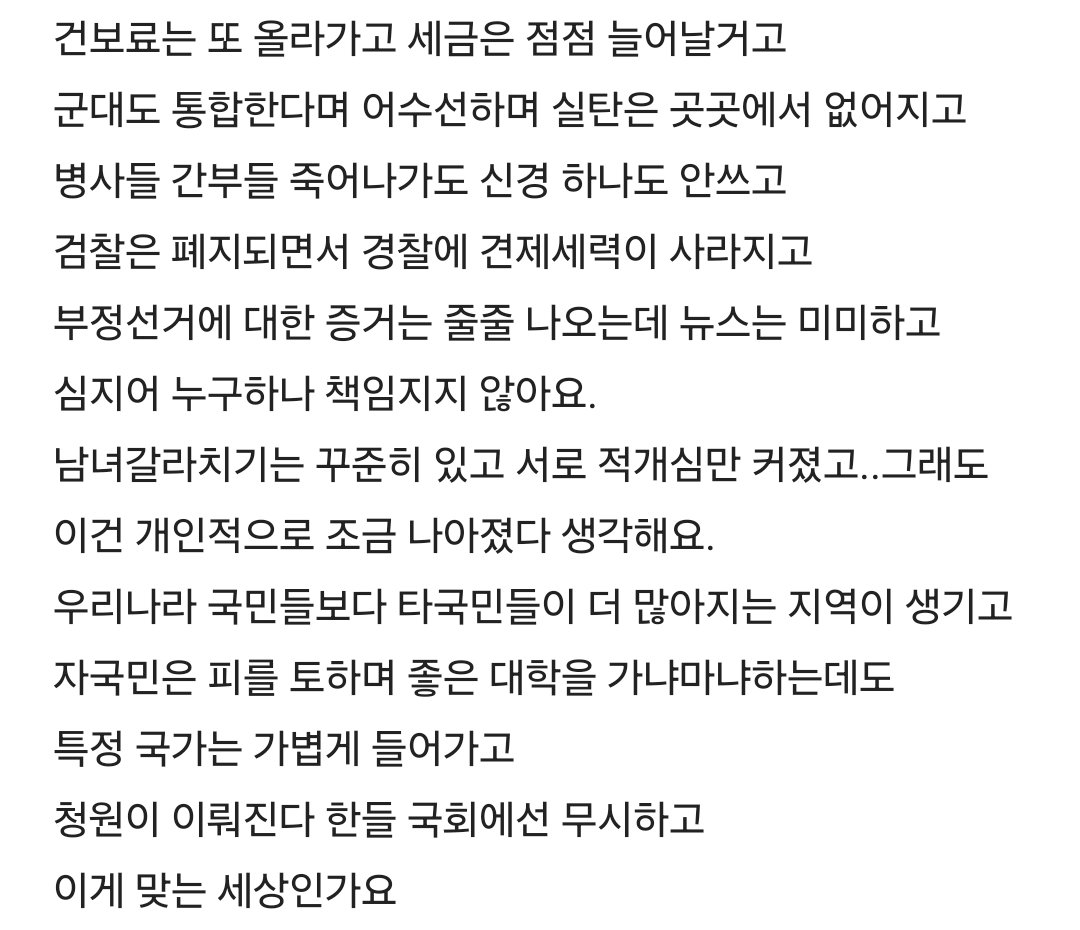 Truthmind2's tweet photo. 💥나라상태가 많이 무섭고 암담하다는 27살💥

27살입니다. 그래도 운좋게 올해 초부터
강소기업에 입사해서 좋은 조건에서
열심히 일하고 있는데 선동하고픈 글이
아니라 너무 우울해지고 걱정이되는데
다들 어떤 마음으로 지내시는지가 궁금하네요.

온전히 현재 일에 집중이 되시는지
아님 저 같은데 그냥
속으로만 생각하시는건지 궁금해요.

뭔가 부동산도 그렇고 지금 나라가
너무 혼란스러워서 계속 서울에 살 수
있을지도 걱정이고 진짜 지방으로 
밀려날거같고 미래도 없어보이고,
해외업체가 국내 부동산을 운영하기
시작하고 건보료는 또 올라가고 
세금은 점점 늘어날거고
군대도 통합한다며 어수선하며 
실탄은 곳곳에서 없어지고 병사들 
간부들 죽어나가도 신경 하나도 안쓰고

검찰은 폐지되면서 경찰에 견제세력이
사라지고 부정선거에 대한 증거는 줄줄
나오는데 뉴스는 미미하고 심지어 
누구하나 책임지지 않아요.

남녀갈라치기는 꾸준히 있고 서로 적개심만
커졌고..그래도 이건 개인적으로 조금
나아졌다 생각해요.

우리나라 국민들보다 타국민들이 더
 많아지는 지역이 생기고
자국민은 피를 토하며 좋은 대학을 
가냐마냐하는데도
특정 국가는 가볍게 들어가고 
청원이 이뤄진다 한들 국회에선 
무시하고 이게 맞는 세상인가요

저는 극우인가요..? 어디서 이렇게 
얘기하기도 힘들고 그냥 저와 같은 20대 
그리고 3040세대들 께서도
나라 걱정을 하실까요. 

어느 정권이 맞다가아니라 정말
 대한민국 국민을 위한 나라인가요
여러모로 희망이 안보여서
출근하는길에 작성해 봅니다..