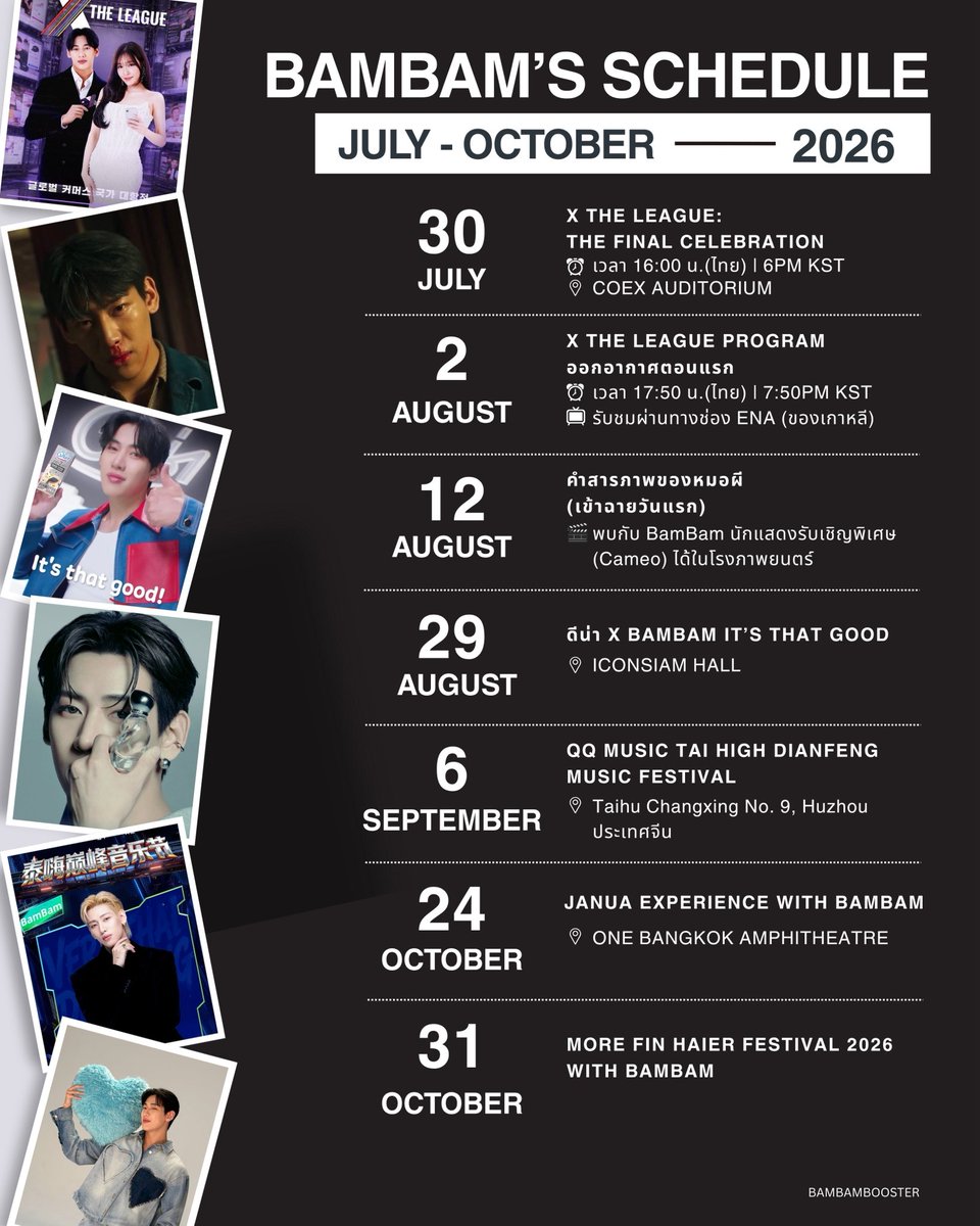 BamBamBooster's tweet photo. 2026 BAMBAM’S SCHEDULE 
[JULY - OCTOBER 2026]

X THE LEAGUE:THE FINAL CELEBRATION
🗓️ 2026.07.30 THU 6PM KST
⏰ วันพฤหัสบดีที่ 30 ก.ค. 2569 เวลา 16:00 น.(ไทย) 
📍 COEX AUDITORIUM

X THE LEAGUE PROGRAM ออกอากาศตอนแรก
🗓️ 2026.08.02 THU 7:50PM KST
⏰ วันอังคารที่ 2 สิงหาคม 2569 เวลา 17.50 น.(ไทย) 
📺 รับชมผ่านทางช่อง ENA (ของเกาหลี)

คำสารภาพของหมอผี (เข้าฉายวันแรก)
🗓️ 2026.08.12 
⏰ วันพุธที่ 12 สิงหาคม 2569
🎞️ พบกับ BamBam นักแสดงรับเชิญพิเศษ (Cameo) ได้ในโรงภาพยนตร์

ดีน่า x BamBam It’s That Good
🗓️ 2026.08.29 SAT
⏰ วันเสาร์ที่ 29 สิงหาคม 2569
📍 ICONSIAM HALL 

QQ Music Tai High Dianfeng Music Festival
🗓️ 2026.09.06 SUN 
⏰ วันอาทิตย์ที่ 6 กันยายน 2026 
📍 Taihu Changxing No. 9, Huzhou (ประเทศจีน)

JANUA X BAMBAM PRESENTS SCENTS OF SOUL COLLECTION EXCLUSIVE EVENT : JANUA EXPERIENCE WITH BAMBAM
🗓️ 2026.10.24 SAT
⏰ วันเสาร์ที่ 24 ตุลาคม 2569 
📍 ONE BANGKOK AMPHITHEATRE

More Fin Haier Festival 2026 with BamBam 
🗓️ 2026.10.31 SAT
⏰ วันเสาร์ที่ 31 ต.ค. 2569