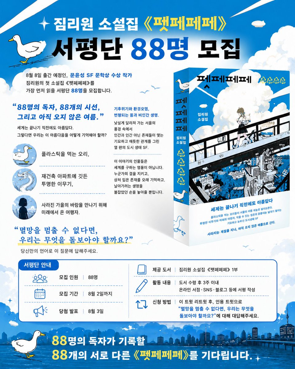 arzaklivres's tweet photo. 짐리원 소설집《펫페페페》 서평단 88명 모집

8월 8일 출간 예정인, 문윤성 SF 문학상 수상 작가 짐리원의 첫 소설집  《펫페페페》를 가장 먼저 읽을 서평단 88명을 모집합니다.

88명의 독자, 88개의 시선, 그리고 아직 오지 않은 여름.
세계는 끝나기 직전에도 아름답다. 그렇다면 우리는 이 아름다움을 어떻게 기억해야 할까?

플라스틱을 먹는 오리,
재건축 아파트에 깃든 투명한 이무기,
사라진 가을의 바람을 만나기 위해 미래에서 온 여행자.

기후위기와 환경오염, 변형되는 몸과 비인간 생명.
낯설게 달라져 가는 서울의 풍경 속에서
인간과 인간 아닌 존재들이 맺는 기묘하고 애틋한 관계를 그린
열 편의 도시 생태 SF.

이 이야기의 인물들은 세계를 구하는 영웅이 아닙니다.
누군가의 곁을 지키고,
상처 입은 존재를 오래 기억하고,
날아가려는 생명을 붙잡았던 손을 놓아줄 뿐입니다.

“멸망을 멈출 수 없다면,
우리는 무엇을 돌보아야 할까요?”

당신만의 언어로 이 질문에 답해주세요.

[서평단 안내]

모집 인원｜88명
모집 기간｜8월 2일까지
당첨 발표｜8월 3일
제공 도서｜짐리원 소설집 《펫페페페》 1부
활동 내용｜도서 수령 후 3주 이내 온라인 서점·SNS·블로그 등에 서평 작성
신청 방법｜이 트윗 리트윗 후, 인용 트윗으로 "우리는 무엇을 돌보아야 할지" 대답해주세요.

88명의 독자가 기록할
88개의 서로 다른 《펫페페페》를 기다립니다.