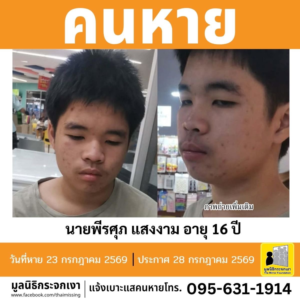 Mirror_org's tweet photo. คนหาย !!!

ชื่อ นายพีรศุภ แสงงาม หรือ อ๋อง อายุ 16 ปี หายออกจากบริเวณซอยเลียบฝั่งเหนือ 12 แขวงหนองแขม เขตหนองแขม กรุงเทพมหานคร เมื่อวันที่ 23 กรกฎาคม 2569 เวลาประมาณ 07.00 น.

คนหายรูปร่างท้วม สูงประมาณ 160 ซม. น้ำหนักประมาณ 75 กก. ผิวขาวเหลือง ผมสั้น ผมสีดำ ตำหนิมีรอยแผลเป็นจากยุงกัดบริเวณแขนและขาทั้งสองข้าง 

#คนหายมีความบกพร่องทางสติปัญญา

ผู้ใดพบเห็นโปรดแจ้งมูลนิธิกระจกเงา โทร. 095 631 1914

ศูนย์ข้อมูลคนหาย มูลนิธิกระจกเงา 
ประกาศเมื่อ 23 กรกฎาคม 2569

#คนหาย