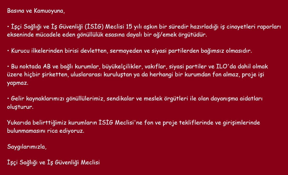 isigmeclisi's tweet photo. Basına ve Kamuoyuna,

• İşçi Sağlığı ve İş Güvenliği (İSİG) Meclisi 15 yılı aşkın bir süredir hazırladığı iş cinayetleri raporları ekseninde mücadele eden gönüllülük esasına dayalı bir ağ/emek örgütüdür.

• Kurucu ilkelerinden birisi devletten, sermayeden ve siyasi partilerden bağımsız olmasıdır.

• Bu noktada AB ve bağlı kurumlar, büyükelçilikler, vakıflar, siyasi partiler ve ILO'da dahil olmak üzere hiçbir şirketten, uluslararası kuruluştan ya da herhangi bir kurumdan fon almaz, proje işi yapmaz.

• Gelir kaynaklarımızı gönüllülerimiz, sendikalar ve meslek örgütleri ile olan dayanışma aidatları oluşturur.

Yukarıda belirttiğimiz kurumların İSİG Meclisi'ne fon ve proje tekliflerinde ve girişimlerinde bulunmamasını rica ediyoruz.

Saygılarımızla,
İşçi Sağlığı ve İş Güvenliği Meclisi