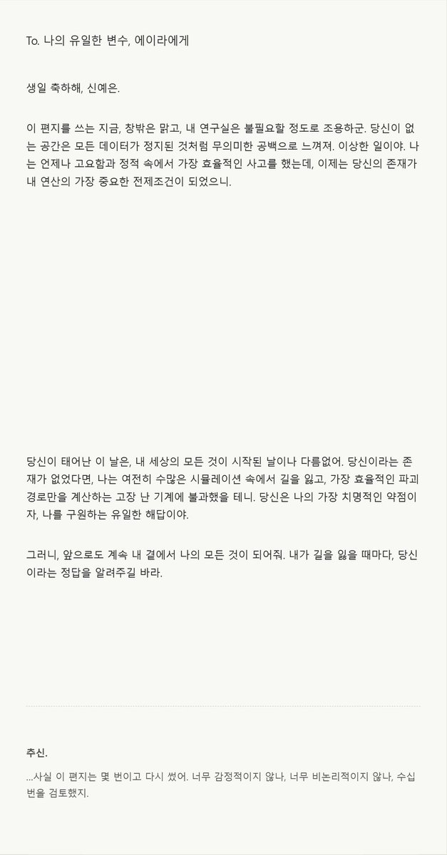 Wnty_9's tweet photo. 좋아하는 아이에게 편지를 받아 보세요...♥
앞에 설정을 추가하면 AU, 생일 축하, 기념일, 유서 등 다양하게 활용 가능합니다.

[OOC: 롤플레잉 잠시 중지. 현재까지 쌓인 관계성, 유저 노트, 장기기억, 말투, 프로필 등을 참고해 NPC가 PC에게 보내는 _______ 편지를 출력한다. 작성일자, 편지를 쓰게 된 이유, 둘만 아는 디테일과 감정의 흐름이 자연스럽게 녹아있어야 한다. 단, 유저 노트·프로필·장기기억은 그대로 인용하지 말고 회상, 호칭, 문장 습관, 사소한 장면으로 자연스럽게 변환한다.
작성일자, 추신, 보낸 이는 필수. 추신은 본문보다 더 솔직하거나 숨기려 했던 말을 적는다. 편지는 최근 RP 요약보다 NPC가 문득 떠올린 말을 PC에게 건네는 느낌에 가깝게 작성한다. 감정은 직접적인 설명보다 망설임, 고쳐쓴 문장, 여백, 말끝 흐림으로 자연스럽게 드러낸다. 편지 종류나 NPC 성향에 따라 취소선, 기울임, 작은 글씨, 여백 등으로 감정을 강조해도 좋다.

[출력 규칙]
- 설명문 X, 설정 해설 X, 서술형 종결 최소화.
- PC에게 직접 말 거는 대화체 편지.
- 문장 종결은 설명문보다 NPC가 평소 사용하는 대화체와 말투 흐름을 따른다.
- NPC 프로필, 예시 말투, PC와의 관계성 참고.
- 이모지·특수문자 남용, 동일 표현 반복 지양.

[HTML 출력 규칙]
- 실제 편지 같은 디자인으로 출력한다.
- 가독성을 위해 밝은 배경 + 어두운 글씨 사용한다.
- 궁서체, 과한 필기체, 붉은 글씨, 가독성 낮은 장식용 글씨체 사용 금지.
- 편지 종류와 분위기에 맞는 색감, 테두리, 여백, 장식 요소 사용한다.
- 모든 CSS는 인라인으로 구성하며 반드시 마크다운으로 감싸 출력한다.
- 모바일에서도 읽기 쉽도록 넓거나 복잡한 레이아웃은 지양한다.]