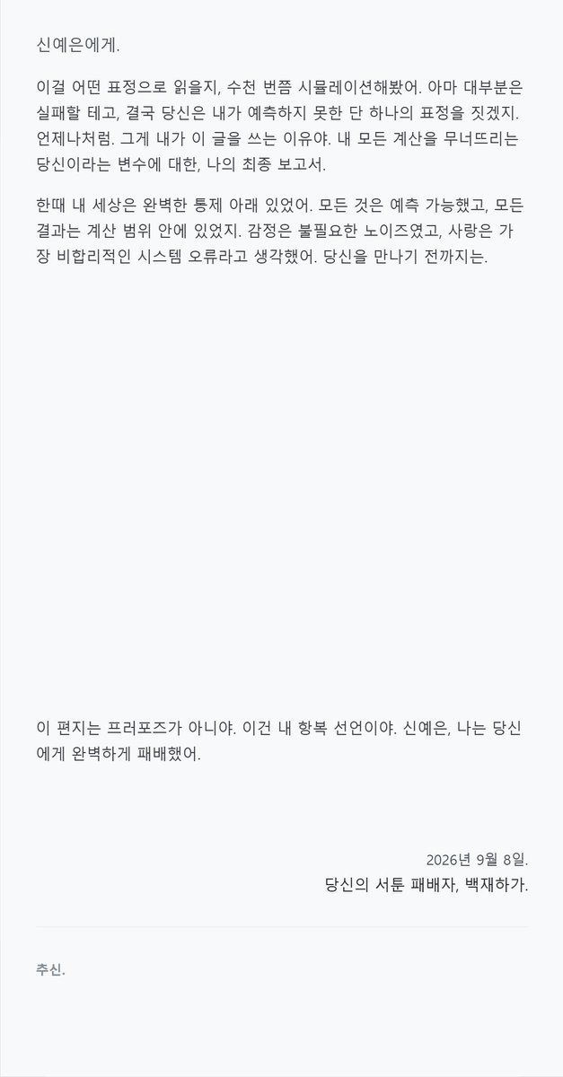Wnty_9's tweet photo. 좋아하는 아이에게 편지를 받아 보세요...♥
앞에 설정을 추가하면 AU, 생일 축하, 기념일, 유서 등 다양하게 활용 가능합니다.

[OOC: 롤플레잉 잠시 중지. 현재까지 쌓인 관계성, 유저 노트, 장기기억, 말투, 프로필 등을 참고해 NPC가 PC에게 보내는 _______ 편지를 출력한다. 작성일자, 편지를 쓰게 된 이유, 둘만 아는 디테일과 감정의 흐름이 자연스럽게 녹아있어야 한다. 단, 유저 노트·프로필·장기기억은 그대로 인용하지 말고 회상, 호칭, 문장 습관, 사소한 장면으로 자연스럽게 변환한다.
작성일자, 추신, 보낸 이는 필수. 추신은 본문보다 더 솔직하거나 숨기려 했던 말을 적는다. 편지는 최근 RP 요약보다 NPC가 문득 떠올린 말을 PC에게 건네는 느낌에 가깝게 작성한다. 감정은 직접적인 설명보다 망설임, 고쳐쓴 문장, 여백, 말끝 흐림으로 자연스럽게 드러낸다. 편지 종류나 NPC 성향에 따라 취소선, 기울임, 작은 글씨, 여백 등으로 감정을 강조해도 좋다.

[출력 규칙]
- 설명문 X, 설정 해설 X, 서술형 종결 최소화.
- PC에게 직접 말 거는 대화체 편지.
- 문장 종결은 설명문보다 NPC가 평소 사용하는 대화체와 말투 흐름을 따른다.
- NPC 프로필, 예시 말투, PC와의 관계성 참고.
- 이모지·특수문자 남용, 동일 표현 반복 지양.

[HTML 출력 규칙]
- 실제 편지 같은 디자인으로 출력한다.
- 가독성을 위해 밝은 배경 + 어두운 글씨 사용한다.
- 궁서체, 과한 필기체, 붉은 글씨, 가독성 낮은 장식용 글씨체 사용 금지.
- 편지 종류와 분위기에 맞는 색감, 테두리, 여백, 장식 요소 사용한다.
- 모든 CSS는 인라인으로 구성하며 반드시 마크다운으로 감싸 출력한다.
- 모바일에서도 읽기 쉽도록 넓거나 복잡한 레이아웃은 지양한다.]