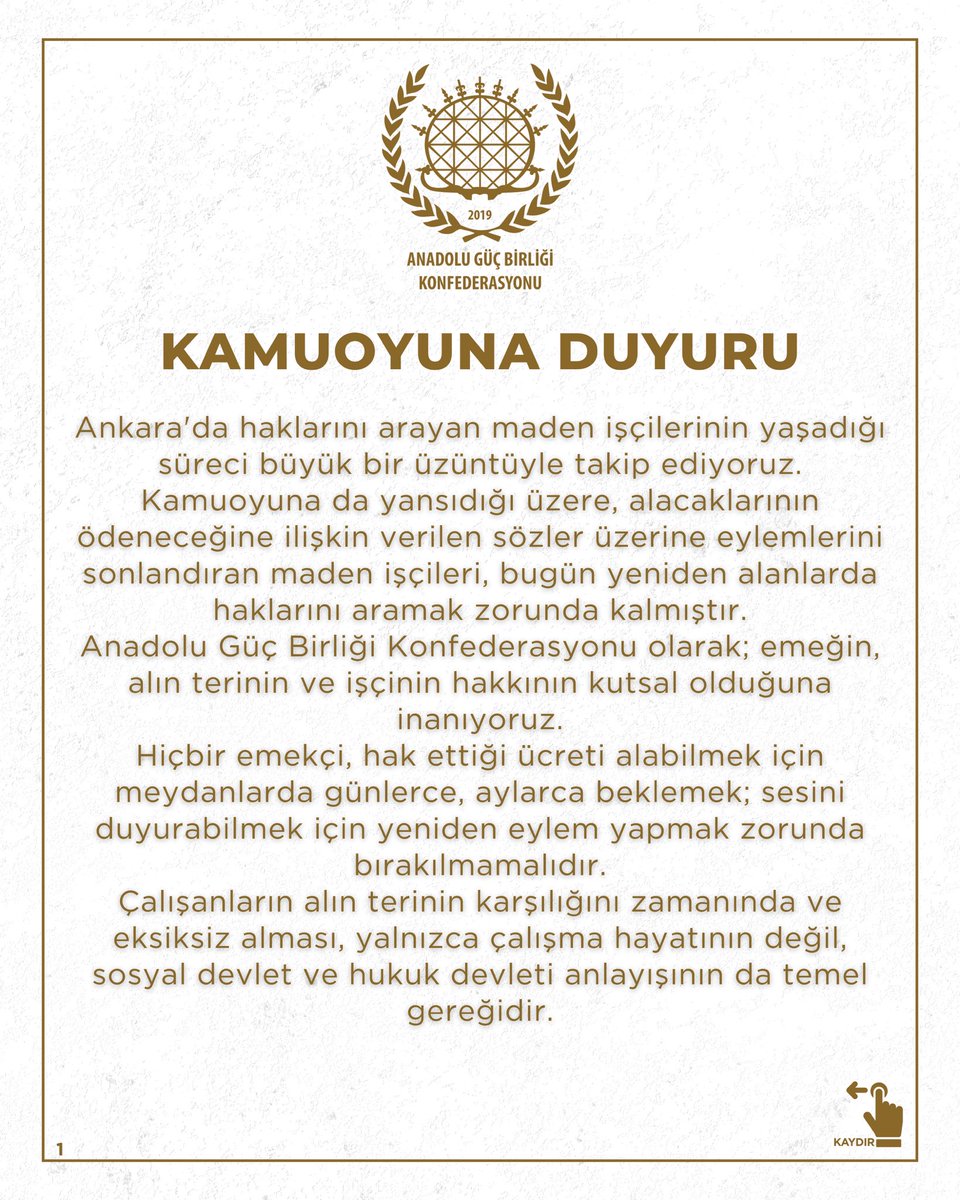 ocinalioglu's tweet photo. KAMUOYUNA DUYURU

Ankara'da haklarını arayan maden işçilerinin yaşadığı süreci büyük bir üzüntüyle takip ediyoruz.
Kamuoyuna da yansıdığı üzere, alacaklarının ödeneceğine ilişkin verilen sözler üzerine eylemlerini sonlandıran maden işçileri, bugün yeniden alanlarda haklarını aramak zorunda kalmıştır.
Anadolu Güç Birliği Konfederasyonu olarak; emeğin, alın terinin ve işçinin hakkının kutsal olduğuna inanıyoruz.
Hiçbir emekçi, hak ettiği ücreti alabilmek için meydanlarda günlerce, aylarca beklemek; sesini duyurabilmek için yeniden eylem yapmak zorunda bırakılmamalıdır.
Çalışanların alın terinin karşılığını zamanında ve eksiksiz alması, yalnızca çalışma hayatının değil, sosyal devlet ve hukuk devleti anlayışının da temel gereğidir.
Verilen sözlerin tutulması, taahhütlerin yerine getirilmesi ve işçilerin hak kayıplarının bir an önce giderilmesi, toplumun adalet duygusunu güçlendirecek en önemli adımdır.
İlgili tüm kurum ve kuruluşları, sürecin daha fazla uzamaması, maden işçilerinin mağduriyetinin giderilmesi ve çalışma barışının yeniden tesis edilmesi adına üzerlerine düşen sorumluluğu yerine getirmeye davet ediyoruz.
Anadolu Güç Birliği Konfederasyonu’nun; emeğin, adaletin ve hak arama mücadelesini hukuk içinde sürdüren tüm emekçilerimizin yanında olduğunu kamuoyuna saygıyla duyururuz.

ANADOLU GÜÇ BİRLİĞİ KONFEDERASYONU YÖNETİM KURULU