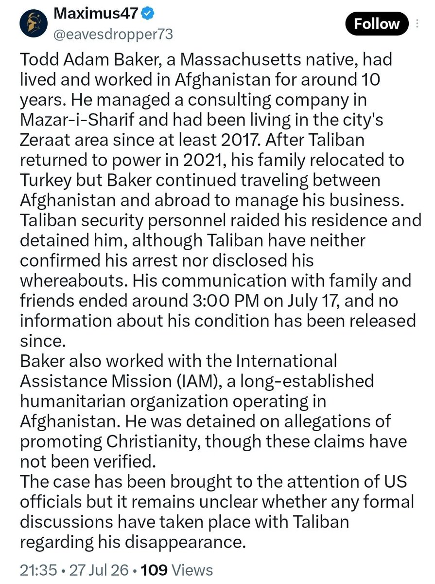 AfghanAnalyst2's tweet photo. 𝗨𝗦 𝗖𝗶𝘁𝗶𝘇𝗲𝗻 𝗧𝗼𝗱𝗱 𝗔𝗱𝗮𝗺 𝗕𝗮𝗸𝗲𝗿 𝗥𝗲𝗽𝗼𝗿𝘁𝗲𝗱𝗹𝘆 𝗠𝗶𝘀𝘀𝗶𝗻𝗴 𝗶𝗻 𝗠𝗮𝘇𝗮𝗿-𝗲 𝗦𝗵𝗮𝗿𝗶𝗳, 𝗔𝗳𝗴𝗵𝗮𝗻𝗶𝘀𝘁𝗮𝗻
US citizen Todd Adam Baker, who lived and worked in Afghanistan for around a decade, was reportedly detained by Taliban from his residence in Mazar-i-Sharif on 17 July. His family and associates have had no contact with him since. Reports claim his detention may be linked to unverified allegations of promoting Christianity.
The Taliban have yet to confirm his detention or location.