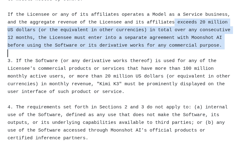 rohanpaul_ai's tweet photo. Kimi K3 is open-weight but its licence mostly protects Moonshot’s commercial hosting business:

- large MaaS providers need Moonshot’s permission
- extremely large applications must advertise Kimi K3
- private partner contracts may impose additional commercial terms;

- Any company offering K3 as a hosted model service must sign a separate Moonshot agreement once group revenue exceeds $20M in any trailing 12 months.

- That threshold counts total revenue of the provider and its affiliates, not just revenue earned from K3.

- Applications embedding K3 for a specific product feature are generally excluded from the Model-as-a-Service restriction. 

- Commercial products exceeding 100 million monthly users or $20 million monthly revenue must prominently display “Kimi K3.”

- The public licence does not specify royalties, revenue sharing or mandatory commercial pricing terms.

- The license contains no public clause preventing inference providers from pricing below Moonshot; any such restriction would have to come from a separate partner contract.

- K3 can be used and modified, but the licence also applies to fine-tunes and other derivatives.

Moonshot’s published API pricing is currently $0.30/million cache-hit input tokens, $3/million cache-miss input tokens and $15/million output tokens.