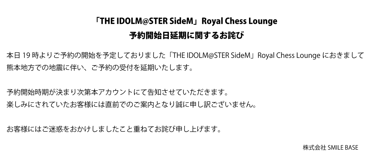smilebasecafe's tweet photo. 「THE IDOLM@STER SideM」𝐑𝐨𝐲𝐚𝐥 𝐂𝐡𝐞𝐬𝐬 𝐋𝐨𝐮𝐧𝐠𝐞
【予約開始日延期に関するお詫び】

本日19時よりご予約の開始を予定しておりました「THE IDOLM@STER SideM」Royal Chess Loungeにおきまして
熊本地方での地震に伴い、ご予約の受付を延期いたします。

予約開始時期が決まり次第本アカウントにて告知させていただきます。
楽しみにされていたお客様には直前でのご案内となり誠に申し訳ございません。

お客様にはご迷惑をおかけしましたこと重ねてお詫び申し上げます。