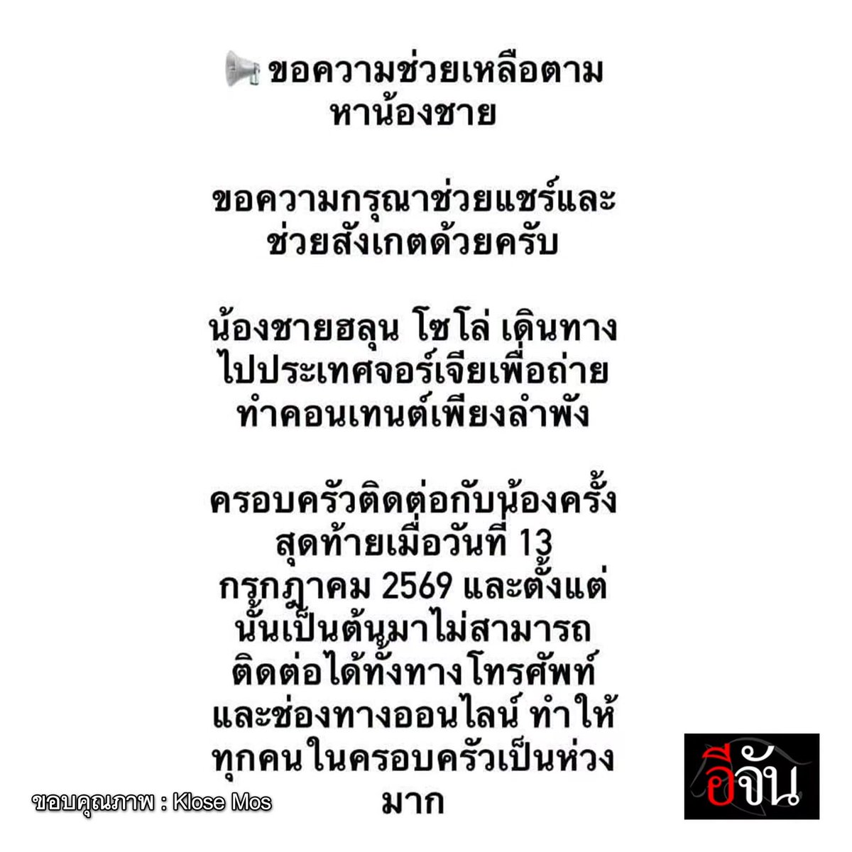 M0M0N64's tweet photo. 🚨🚨ช่วยกันแชร์ค่ะ ครอบครัวตามหา #ฮลุนโซโล่ ขาดการติดต่อตั้งแต่ 13 ก.ค. 69 พิกัดสุดท้าย ไป #จอร์เจีย เพียงลำพัง!

ขอแรงชาวเน็ต และพี่ๆ คนไทยในจอร์เจีย ช่วยกันตามหาน้อง “ฮลุน โซโล่” ค่ะ หนุ่มน้อยนักเดินทางคนเก่ง กับการออกหาประสบการณ์รอบโลก

ล่าสุดเฟซบุ๊ก Klose Mos พี่ชายโพสต์ประกาศตามหาน้องค่ะ ระบุว่า “น้องชายของผม ฮลุน โซโล่ เดินทางไปประเทศจอร์เจียเพื่อถ่ายทำคอนเทนต์เพียงลำพัง ครอบครัวติดต่อกับน้องครั้งสุดท้ายเมื่อวันที่ 13 กรกฎาคม 2569 และตั้งแต่นั้นเป็นต้นมาไม่สามารถติดต่อได้ทั้งทางโทรศัพท์และช่องทางออนไลน์ ทำให้ทุกคนในครอบครัวเป็นห่วงมาก

หากใครอยู่ที่ประเทศจอร์เจีย หรือมีข้อมูล เคยพบเห็น หรือสามารถให้เบาะแสเกี่ยวกับน้องได้ ไม่ว่าจะเป็นข้อมูลเล็กน้อยเพียงใด รบกวนติดต่อผมโดยตรง หรือแจ้งใต้โพสต์นี้ได้ทันที

ทุกข้อมูลอาจเป็นประโยชน์อย่างยิ่งต่อการติดตามน้อง ขอความกรุณาช่วยแชร์โพสต์นี้ให้ถึงคนไทยในจอร์เจีย รวมถึงผู้ที่อาศัยหรือเดินทางอยู่ในประเทศจอร์เจีย เพื่อเพิ่มโอกาสในการได้รับเบาะแส

ขอบพระคุณทุกท่านที่ช่วยเหลือและเป็นกำลังใจให้ครอบครัวของเราครับ”

ตอนนี้ทางครอบครัวได้ติดต่อไปยังกรมการกงสุล กระทรวงการต่างประเทศแล้วค่ะ ครอบครัวเป็นห่วงน้องมากๆ พี่ๆ คนไทยในจอร์เจียช่วยกันสอดส่องน้องด้วยนะคะ ขอให้น้องปลอดภัยค่ะ

#hlunsolo