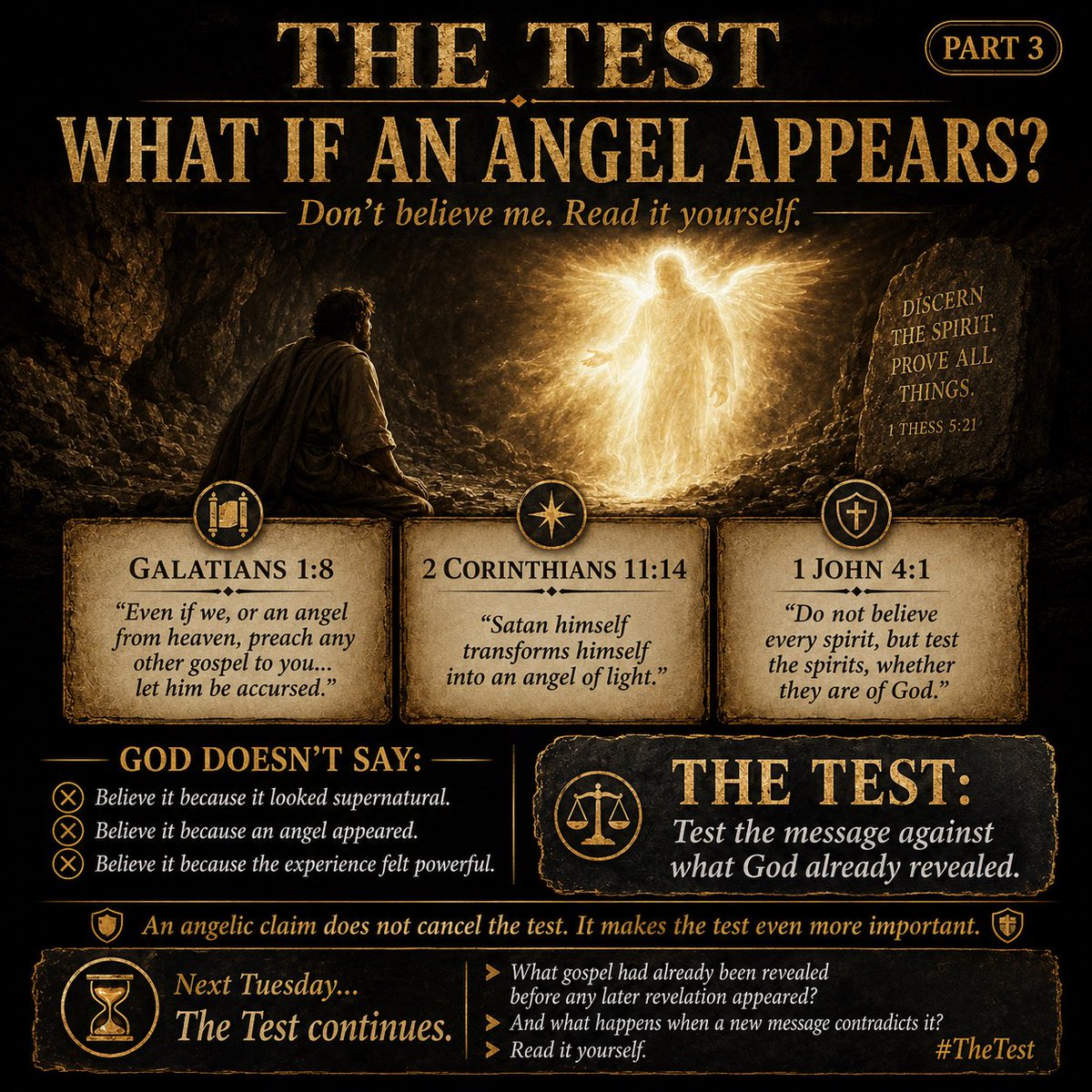 TigTiegen's tweet photo. THE TEST

Part 3: What If an Angel Appears?

Don’t believe me.
Read it yourself.

Last Tuesday we asked:

Did God leave us guessing?

The answer was no.

God gave us a standard.

He told us to test every message against what He had already revealed.

But what if the person says:

“This message came from an angel.”

Does that automatically make it true?

Does the appearance of an angel place the message beyond examination?

God’s Word says:

“But even if we, or an angel from heaven, preach any other gospel to you than what we have preached to you, let him be accursed.”
Galatians 1:8

Read that again.

Paul doesn’t say:

Accept the message because an angel delivered it.

He says that even a message supposedly delivered by an angel from heaven must be rejected if it contradicts the gospel already revealed.

Then Scripture gives another warning:

“And no wonder! For Satan himself transforms himself into an angel of light.”
2 Corinthians 11:14

Think about that.

Something can appear spiritual…

Something can appear powerful…

Something can even appear to be from heaven…

And still be deception.

That is why God says:

“Beloved, do not believe every spirit, but test the spirits, whether they are of God…”
1 John 4:1

God does not tell us to trust every spiritual experience.

He tells us to test it.

Not by how impressive it looked.

Not by how frightened or overwhelmed someone felt.

Not by the title the being gave itself.

Test the message.

Does it agree with what God already revealed?

Or does it preach a different gospel?

An angelic claim does not cancel the test.

It makes the test even more important.

Next Tuesday…

The Test continues.

What gospel had already been revealed before any later revelation appeared?

And what happens when a new message contradicts it?

Read it yourself.

#TheTest