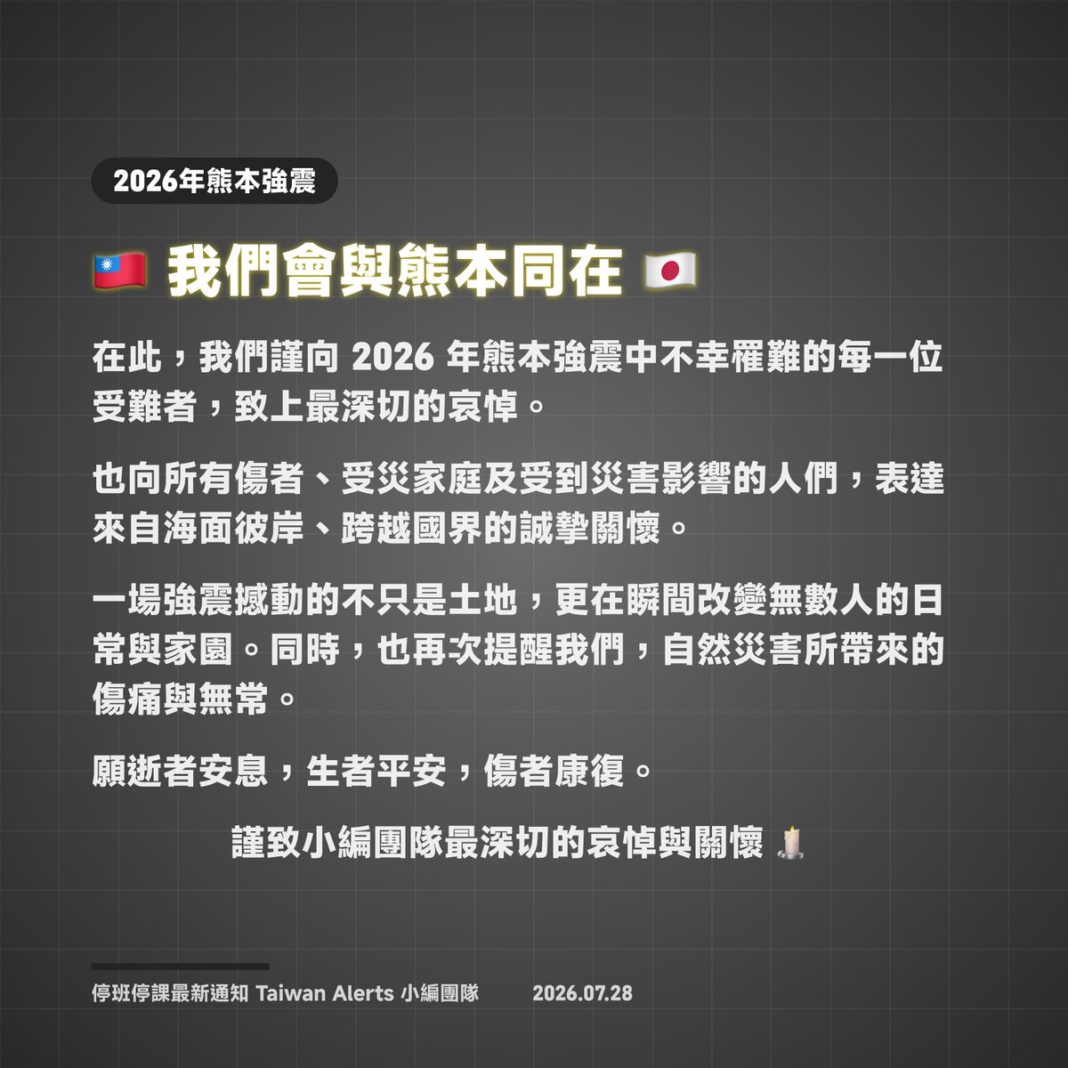 TaiwanAlerts's tweet photo. 💬 #小編的話【🇹🇼 台灣與熊本同在 🇯🇵】

對於在此次「令和8年熊本地震」中不幸的罹難者，請讓我們謹致以最深切的哀悼。

同時，我們也向傷者、受災家庭，以及所有受到地震影響的人們，跨越海洋與國界，致上最誠摯的慰問與關懷。

這場地震不僅撼動大地，更嚴重衝擊許多人的生活與原本平靜的日常。天然災害所帶來的悲痛、失落與無常，再次深深烙印在人們心中。

我們衷心祈願罹難者安息，尚未確認安危的人們能儘早平安獲救，傷者早日康復，所有受災民眾獲得妥善安置，災區也能早日完成重建、恢復安穩生活。

［停班停課最新通知 小編團隊 謹致］

〔發布❯❯2026-07-28∙22:35〕
