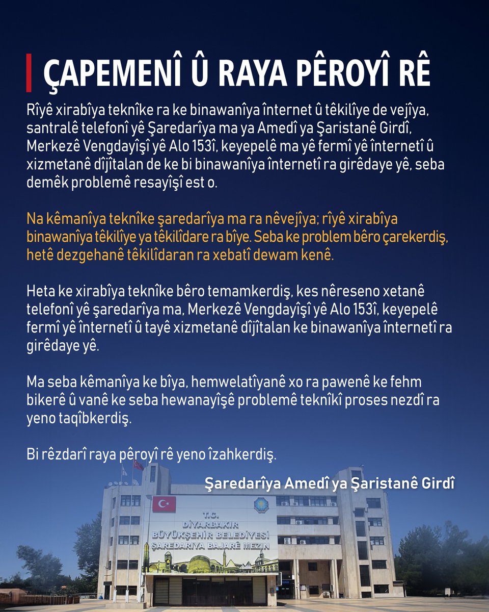 diyarbakirbld's tweet photo. 📣 BASINA VE KAMUOYUNA

📌 İnternet ve iletişim altyapısında yaşanan teknik arıza nedeniyle Diyarbakır Büyükşehir Belediyemizin telefon santrali, Alo 153 Çağrı Merkezi, resmi internet sitesi ve internet altyapısına bağlı dijital hizmetlerinde geçici süreyle erişim sorunu yaşanmaktadır. Söz konusu teknik aksaklık belediyemizden kaynaklanmamakta olup, ilgili iletişim altyapısında yaşanan arızadan kaynaklanmaktadır. Sorunun giderilmesi için ilgili kurumlar tarafından çalışmalar sürdürülmektedir. Teknik arıza giderilinceye kadar belediyemizin telefon hatlarına, Alo 153 Çağrı Merkezi'ne, resmi internet sitesine ve internet altyapısına bağlı bazı dijital hizmetlere erişim sağlanamayabilmektedir. Yaşanan aksaklıktan dolayı yurttaşlarımızdan anlayış bekliyor, teknik sorunun en kısa sürede giderilmesi için sürecin yakından takip edildiğini belirtiriz.

Kamuoyuna saygıyla duyurulur.

📣 JI ÇAPEMENÎ Û RAYA GIŞTÎ RE

📌 Ji ber xirabûna teknîkî ya ku di binesaziya înternet û ragihandinê de çêbûye, di santrala telefonê ya Şaredariya me ya Bajarê Mezin a Amedê, Navenda Bangê ya Alo 153, malpera fermî û xizmetên dîjîtal ên girêdayî binesaziya înternetê de ji bo demekê pirsgirêka pevgihaştinê heye. Kêmasiya teknîkî ya mijara gotinê ne ji şaredariya me ye, ji ber xirabûna di binesaziya ragihandinê ya têkildar de ye. Ji bo çareserkirina pirsgirêkê ji aliyê saziyên têkildar ve xebat berdewam dikin. Heta ku xirabûna teknîkî bê çareserkirin, dibe ku ji bo demekê pevgihaştin ji xetên telefonê yên şaredariya me, Navenda Bangê ya Alo 153, malpera fermî û hinek xizmetên dîjîtal ên girêdayî binesaziya înternetê re çênebe. Ji ber vê kêmasiyê em ji welatiyên xwe famkirinê daxwaz dikin û em diyar dikin ku ji bo çareserkirina pirsgirêka teknîkî di dema herî kin de, pêvajo ji nêz ve tê şopandin.

Bi rêzdarî ji raya giştî re tê ragihandin.

📣 ÇAPEMENÎ Û RAYA PÊROYÎ RÊ

📌 Rîyê xirabîya teknîke ra ke binawanîya înternet û têkilîye de vejîya, santralê telefonî yê Şaredarîya ma ya Amedî ya Şaristanê Girdî, Merkezê Vengdayîşî yê Alo 153î, keyepelê ma yê fermî yê înternetî û xizmetanê dîjîtalan de ke bi binawanîya înternetî ra girêdaye yê, seba demêk problemê resayîşî est o. Na kêmanîya teknîke şaredarîya ma ra nêvejîya; rîyê xirabîya binawanîya têkilîye ya têkilîdare ra bîye. Seba ke problem bêro çarekerdiş, hetê dezgehanê têkilîdaran ra xebatî dewam kenê. Heta ke xirabîya teknîke bêro temamkerdiş, kes nêreseno xetanê telefonî yê şaredarîya ma, Merkezê Vengdayîşî yê Alo 153î, keyepelê fermî yê înternetî û tayê xizmetanê dîjîtalan ke binawanîya înternetî ra girêdaye yê. Ma seba kêmanîya ke bîya, hemwelatîyanê xo ra pawenê ke fehm bikerê û vanê ke seba hewanayîşê problemê teknîkî proses nezdî ra yeno taqîbkerdiş.

Bi rêzdarî raya pêroyî rê yeno îzahkerdiş.

#Diyarbakır #Amed
