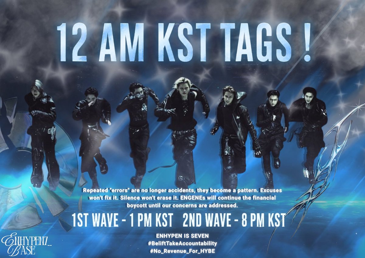 ENHYPEN7_BASE's tweet photo. ENGENEs, IT’S 12 AM KST! 🔉

​Time to reset the tags! 🏷️

📌 IMPORTANT NOTE FOR THE TAGLINE
Please make sure to include the tagline with the hashtags in every post. If you're limited by the character count, you may skip the statement, but DO NOT SKIP THE TAGLINE. It is our priority, as it has the potential to trend just like hashtags. Consistent use across all posts will strengthen its visibility and impact, so we encourage everyone to include it whenever possible.

Repeated "errors" are no longer accidents, they become a pattern. Excuses won't fix it. Silence won't erase it. ENGENEs will continue the financial boycott until our concerns are addressed.

ENHYPEN IS SEVEN
#BeliftTakeAccountability
#No_Revenue_For_HYBE

📌 GUIDELINES FOR TAGS:
• Do NOT skip the tagline. Add it with every tag post or comment.
• Do NOT mix them with other hashtags or add extra tags, this might interfere with main ones.
• Include the tags at the end of your post.
• DO RT and QRT posts using the official tags to help the trend.

​📍DISCLAIMER:
• ​These hashtags are meant for X (Twitter) trending only.
• ​Do NOT spam these tags on Instagram, TikTok, Weverse, YouTube, or any other platform.
• ​Do NOT use them under official ENHYPEN, EVAN, BELIFT, or HYBE official posts.