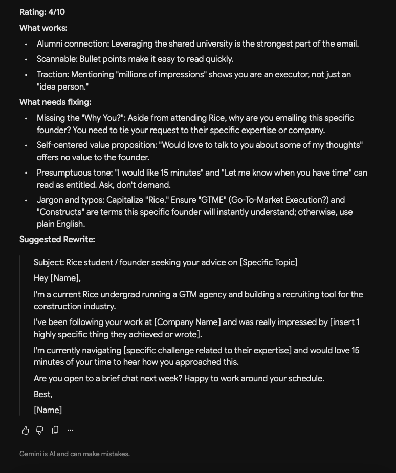 dansheehan's tweet photo. Wanted to see how different LLMs would evaluate this email using the same prompt. Claude and Gemini rated it 4/10 while ChatGPT gave it 5/10. Here is the prompt I used:

On a scale of 1-10, what would you rate the following cold email from a rice student to a founder who went to rice?

Subject: rice student-founder advice

Hey [name],

I'm a rice student-founder who would like 15 minutes of your time.

About me: 
- built a social app as a freshman and got millions of social impressions 
- Run a GTME agency right now 
- building out "Indeed for Constructs" too

Would love to talk to you about some of my thoughts and modern GTME tooling. Let me know when you have time. Thanks.

Best, 
[name]