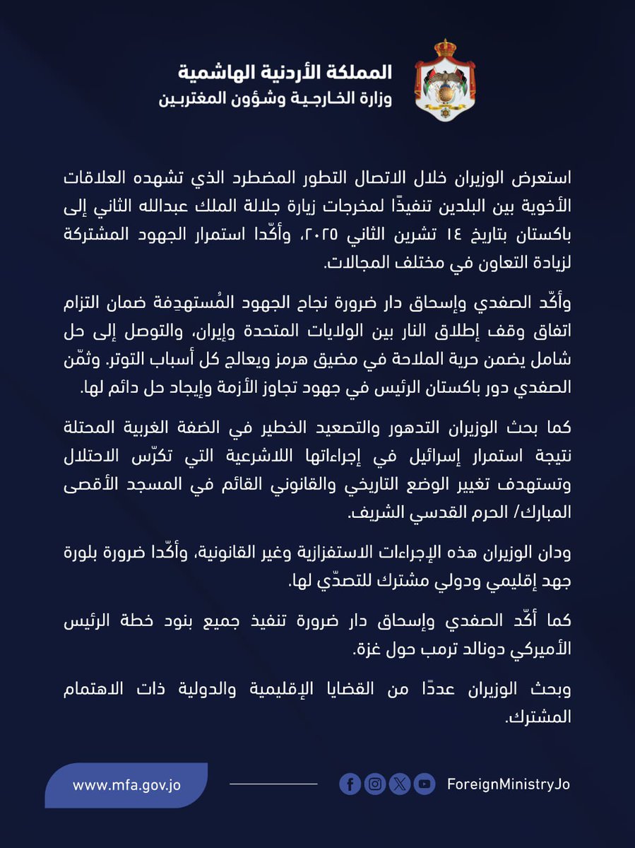 ForeignMinistry's tweet photo. أجرى نائب رئيس الوزراء ووزير الخارجية وشؤون المغتربين أيمن الصفدي @AymanHsafadi اتصالًا هاتفيًّا اليوم مع نائب رئيس الوزراء ووزير الخارجية في جمهورية باكستان الإسلامية الشقيقة إسحاق دار @MIshaqDar50.

استعرض الوزيران خلال الاتصال التطور المضطرد الذي تشهده العلاقات الأخوية بين البلدين تنفيذًا لمخرجات زيارة جلالة الملك عبدالله الثاني إلى باكستان بتاريخ ١٤ تشرين الثاني ٢٠٢٥، وأكّدا استمرار الجهود المشتركة لزيادة التعاون في مختلف المجالات. 

وأكّد الصفدي وإسحاق دار ضرورة نجاح الجهود المُستهدِفة ضمان التزام اتفاق وقف إطلاق النار بين الولايات المتحدة وإيران، والتوصل إلى حل شامل يضمن حرية الملاحة في مضيق هرمز ويعالج كل أسباب التوتر. وثمّن الصفدي دور باكستان الرئيس في جهود تجاوز الأزمة وإيجاد حل دائم لها. 

كما بحث الوزيران التدهور والتصعيد الخطير في الضفة الغربية المحتلة نتيجة استمرار إسرائيل في إجراءاتها اللاشرعية التي تكرّس الاحتلال وتستهدف تغيير الوضع التاريخي والقانوني القائم في المسجد الأقصى المبارك/ الحرم القدسي الشريف. 

ودان الوزيران هذه الإجراءات الاستفزازية وغير القانونية، وأكّدا ضرورة بلورة جهد إقليمي ودولي مشترك للتصدّي لها.

كما أكّد الصفدي وإسحاق دار ضرورة تنفيذ جميع بنود خطة الرئيس الأميركي دونالد ترمب حول غزة.

وبحث الوزيران عددًا من القضايا الإقليمية والدولية ذات الاهتمام المشترك.

#الأردن
#باكستان