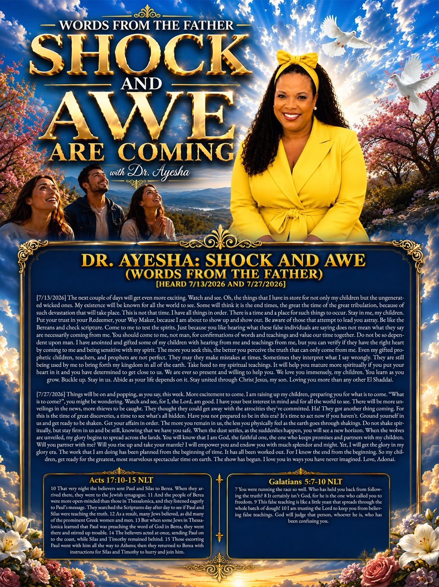 tucksnews's tweet photo. DR. AYESHA: SHOCK AND AWE (WORDS FROM THE FATHER) [HEARD 7/13/2026 AND 7/272026]

[7/13/2026] The next couple of days will get even more exciting. Watch and see. Oh, the things that I have in store for not only my children but the ungenerated wicked ones. My existence will be known for all the world to see. Some will think it is the end times, the great the time of the great tribulation, because of such devastation that will take place. This is not that time. I have all things in order. There is a time and a place for such things to occur. Stay in me, my children. Put your trust in your Redeemer, your Way Maker, because I am about to show up and show out. Be aware of those that attempt to lead you astray. Be like the Bereans and check scripture. Come to me to test the spirits. Just because you like hearing what these false individuals are saying does not mean what they say are necessarily coming from me. You should come to me, not man, for confirmations of words and teachings and value our time together. Do not be so dependent upon man. I have anointed and gifted some of my children with hearing from me and teachings from me, but you can verify if they have the right heart by coming to me and being sensitive with my spirit. The more you seek this, the better you perceive the truth that can only come from me. Even my gifted prophetic children, teachers, and prophets are not perfect. They may they make mistakes at times. Sometimes they interpret what I say wrongly. They are still being used by me to bring forth my kingdom in all of the earth. Take heed to my spiritual teachings. It will help you mature more spiritually if you put your heart in it and you have determined to get close to us. We are ever so present and willing to help you. We love you immensely, my children. You learn as you grow. Buckle up. Stay in us. Abide as your life depends on it. Stay united through Christ Jesus, my son. Loving you more than any other El Shaddai.

[7/27/2026] Things will be on and popping, as you say, this week. More excitement to come. I am raising up my children, preparing you for what is to come. “What is to come?”, you might be wondering. Watch and see, for I, the Lord, am good. I have your best interest in mind and for all the world to see. There will be more unveilings in the news, more thieves to be caught. They thought they could get away with the atrocities they've committed. Ha! They got another thing coming. For this is the time of great discoveries, a time to see what's all hidden. Have you not prepared to be in this era? It's time to act now if you haven't. Ground yourself in us and get ready to be shaken. Get your affairs in order. The more you remain in us, the less you physically feel as the earth goes through shakings. Do not shake spiritually, but stay firm in us and be still, knowing that we have you safe. When the dust settles, as the suddenlies happen, you will see a new horizon. When the wolves are unveiled, my glory begins to spread across the lands. You will know that I am God, the faithful one, the one who keeps promises and partners with my children. Will you partner with me? Will you rise up and take your mantle? I will empower you and endow you with much splendor and might. Yet, I will get the glory in my glory era. The work that I am doing has been planned from the beginning of time. It has all been worked out. For I know the end from the beginning. So my children, get ready for the greatest, most marvelous spectacular time on earth. The show has begun. I love you in ways you have never imagined. Love, Adonai.

Acts 17:10-15 NLT
10 That very night the believers sent Paul and Silas to Berea. When they arrived there, they went to the Jewish synagogue. 11 And the people of Berea were more open-minded than those in Thessalonica, and they listened eagerly to Paul’s message. They searched the Scriptures day after day to see if Paul and Silas were teaching the truth. 12 As a result, many Jews believed, as did many of the prominent Greek women and men. 13 But when some Jews in Thessalonica learned that Paul was preaching the word of God in Berea, they went there and stirred up trouble. 14 The believers acted at once, sending Paul on to the coast, while Silas and Timothy remained behind. 15 Those escorting Paul went with him all the way to Athens; then they returned to Berea with instructions for Silas and Timothy to hurry and join him.

Galatians 5:7-10 NLT
7 You were running the race so well. Who has held you back from following the truth? 8 It certainly isn’t God, for he is the one who called you to freedom. 9 This false teaching is like a little yeast that spreads through the whole batch of dough! 10 I am trusting the Lord to keep you from believing false teachings. God will judge that person, whoever he is, who has been confusing you.

https://t.co/EL0D7BNWgL via @YouTube