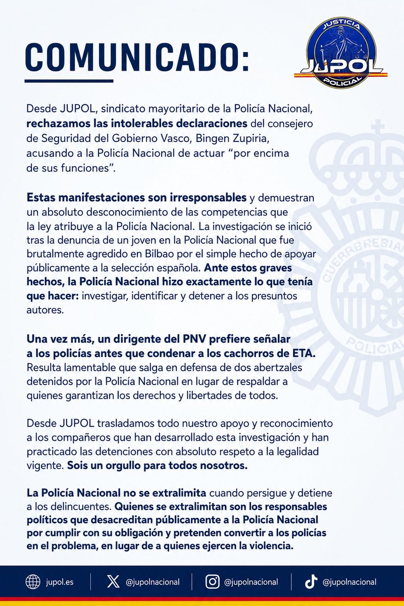 JupolNacional's tweet photo. #COMUNICADO:

Desde JUPOL, sindicato mayoritario de la Policía Nacional, rechazamos las intolerables declaraciones del consejero de Seguridad del Gobierno Vasco, Bingen Zupiria, acusando a la Policía Nacional de actuar “por encima de sus funciones”.

Estas manifestaciones son irresponsables y demuestran un absoluto desconocimiento de las competencias que la ley atribuye a la Policía Nacional. La investigación se inició tras la denuncia de un joven en la Policía Nacional que fue brutalmente agredido en #Bilbao por el simple hecho de apoyar públicamente a la selección española. Ante estos graves hechos, la Policía Nacional hizo exactamente lo que tenía que hacer: investigar, identificar y detener a los presuntos autores.

Una vez más, un dirigente del PNV prefiere señalar a los policías antes que condenar a los cachorros de ETA. Resulta lamentable que salga en defensa de dos abertzales detenidos por la Policía Nacional en lugar de respaldar a quienes garantizan los derechos y libertades de todos.

Desde JUPOL trasladamos todo nuestro apoyo y reconocimiento a los compañeros que han desarrollado esta investigación y han practicado las detenciones con absoluto respeto a la legalidad vigente. Sois un orgullo para todos nosotros.

La Policía Nacional no se extralimita cuando persigue y detiene a los delincuentes. Quienes se extralimitan son los responsables políticos que desacreditan públicamente a la Policía Nacional por cumplir con su obligación y pretenden convertir a los policías en el problema, en lugar de a quienes ejercen la violencia.

JUPOL #EquiparacionYa y mucho más.