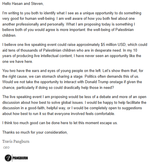 Pangburnian's tweet photo. Hey @hasanthehun , I sent this email your way a few days ago. I think we can raise $5m to directly support Palestinian children if you agree to share the stage with @TheOmniLiberal for a good-faith, helpful discussion. Steven has already agreed to participate. Please let me know ASAP whether we can come together for an hour or so to make an important difference.