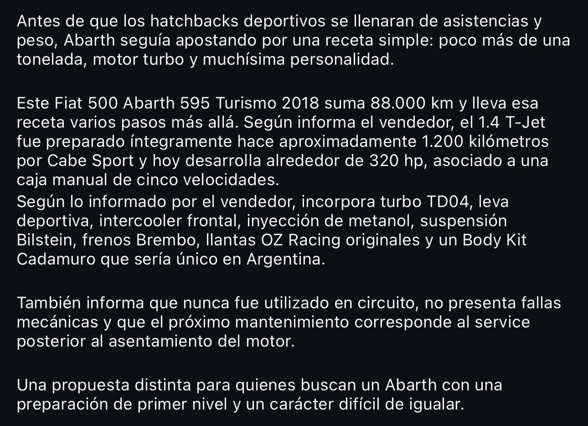 Abi_nt's tweet photo. Antes que nada, quiero aclarar, amo este auto, me encanta el Abarth, y cuando lo tuve, no paraba de mirar este que calculo yo, debe ser el más famoso en argentina.

Dicho esto, esta subasta la voy a seguir muy muy MUY de cerca, “Por qué?”, la subasta tiene reserva, por lo que intuyo que el dueño tiene un valor predefinido, lo que me lleva a lo siguiente:

Cuál es el valor para una unidad así de modificada? 🤔

Mi opinión personal es que los agregados por más calidad que tengan o lo bien configurado que esten, no suma el valor a un vehículo. 

(Me llegaron a decir en un momento que el valor que pretendían por este auto con los agregados y todo está MUY PERO MUY por encima del valor racional de una unidad así)

REITERO, este auto en particular ME ENCANTA, pero sería muy chistoso que estén pretendiendo más de 25/26k USD (creo que es un montón igual) que creo que podría llegar a valer una unidad así de toqueteada y con sus ya largos 80mil km (80mil km enfierrado)

No me maten 🙏🏽🫠