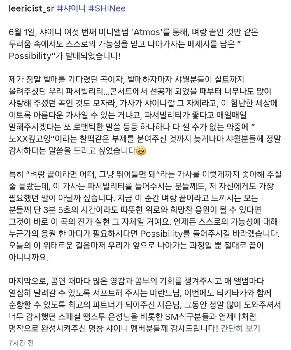 mylittlefreaks_'s tweet photo. 260729 샤이니 Possibility 이스란 작사가님 인스타

https://t.co/4R8z9twuLP

6월 1일, 샤이니 여섯 번째 미니앨범 ‘Atmos’를 통해, 벼랑 끝인 것만 같은 두려움 속에서도 스스로의 가능성을 믿고 나아가자는 메세지를 담은 ”Possibility“가 발매되었습니다! 

제가 정말 발매를 기다렸던 곡이자, 발매하자마자 샤월분들이 실트까지 올려주셨던 우리 파서빌리티...콘서트에서 선공개 되었을 때부터 너무나도 많이 사랑해 주셨던 곡인 것도 모자라, 가사가 샤이니깔 그 자체라고, 이 험난한 세상에 이토록 아름다운 가사일 수 있는 거냐고, 파서빌리티가 좋다고 매일매일 말해주시겠다는 쏘 로맨틱한 말씀 등등 하나하나 다 셀 수가 없는 와중에 ”노XX킾고잉“이라는 찰떡같은 부제를 붙여주신 것까지 늦게나마 샤월분들께 정말 감사하다는 말씀을 드리고 싶었습니다🥹 

특히 ”벼랑 끝이라면 어때, 그냥 뛰어들면 돼“라는 가사를 이렇게까지 좋아해 주실 줄 몰랐는데, 이 가사는 파서빌리티를 들어주시는 분들께도, 저 자신에게도 가장 필요했던 말이 아닐까 싶습니다. 지금 이 순간 벼랑 끝이라고 느끼시는 모든 분들께 단 3분 5초의 시간이라도 따뜻한 위로와 희망찬 응원이 될 수 있다면 그것이 바로 이 곡의 진가 실현 그 자체일 거예요. 언제든 스스로의 가능성에 대해 누군가의 응원 한 마디가 필요하시다면 Possibility를 들어주시길 바라겠습니다. 오늘의 이 위태로운 걸음마저 우리가 앞으로 나아가는 과정일 뿐 절대로 끝이 아니니까요.

 마지막으로, 공연 때마다 많은 영감과 공부의 기회를 챙겨주시고 매 앨범마다 열심히 달려갈 수 있도록 서포트해 주시는 미란느님, 이번에도 티키타카와 함께 순항할 수 있도록 최고의 파트너가 되어주신 재은님, 그동안 정말 많이 도와주셔서 너무 감사했던 스페셜 땡스투 은성님을 비롯한 SM식구분들과 언제나처럼 명작으로 완성시켜주신 명창 샤이니 멤버분들께 감사드립니다!
