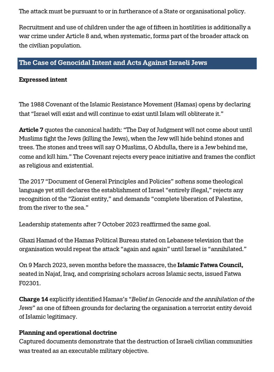 MummyisT's tweet photo. There has indeed been attempted genocide in Israel, just not BY Israel.

Every word in this post is substantiated by official reports going back decades.

First, Hamas has pursued, and continues to pursue, a campaign meeting the legal definition of genocide, or a sustained attempt at genocide, against the national, ethnical, and religious group of Israeli Jews.

Second, the same organisation has directed a widespread and systematic attack against the civilian population under its control in Gaza that constitute crimes against humanity.

These conclusions rest on Hamas’s own foundational texts and leadership statements, captured operational documents, contemporaneous reporting by major media outlets, and formal findings by Amnesty International, United Nations bodies, the United States Department of State and Congress, United Kingdom parliamentary committees, and an independent Islamic Fatwa issued months before the 7 October 2023 massacre.

The purpose is clarity. 

I will always know I clearly spoke the truth based on verifiable evidence. I have always supported life and humanity over death and Hamas / Muslim Brotherhood 

Accurate diagnosis of intent and method is a prerequisite for any policy capable of protecting both Israeli and Gazan civilians.

Every time someone says Israel is committing genocide they are covering for these people.
Ask why?